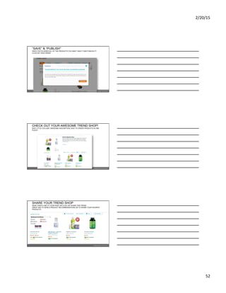 2/20/15	
  
52	
  
“SAVE” & “PUBLISH”
ONCE YOU’VE ADDED ALL OF THE PRODUCTS YOU WANT, SAVE IT AND PUBLISH IT!
CLICK ON “VIEW TREND”
CHECK OUT YOUR AWESOME TREND SHOP!
NICE LITTLE COLLAGE, AWESOME DESCRIPTION, EASY TO ORDER PRODUCTS IN ONE
PLACE!
SHARE YOUR TREND SHOP
SEND THEM A LINK TO YOUR PAGE OR CLICK ON “SHARE THIS TREND”
GREAT WAY TO SEND A PRODUCT RECOMMENDATIONS OR TO SHARE YOUR FAVORITE
PRODUCTS
 