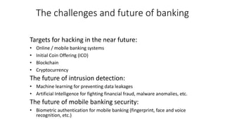 The challenges and future of banking
Targets for hacking in the near future:
• Online / mobile banking systems
• Initial Coin Offering (ICO)
• Blockchain
• Cryptocurrency
The future of intrusion detection:
• Machine learning for preventing data leakages
• Artificial Intelligence for fighting financial fraud, malware anomalies, etc.
The future of mobile banking security:
• Biometric authentication for mobile banking (fingerprint, face and voice
recognition, etc.)
 