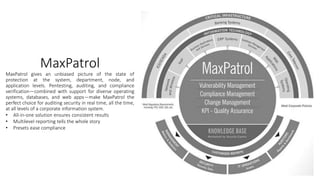 MaxPatrol
MaxPatrol gives an unbiased picture of the state of
protection at the system, department, node, and
application levels. Pentesting, auditing, and compliance
verification—combined with support for diverse operating
systems, databases, and web apps—make MaxPatrol the
perfect choice for auditing security in real time, all the time,
at all levels of a corporate information system.
• All-in-one solution ensures consistent results
• Multilevel reporting tells the whole story
• Presets ease compliance
 