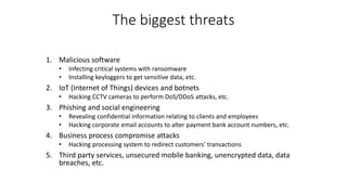 The biggest threats
1. Malicious software
• Infecting critical systems with ransomware
• Installing keyloggers to get sensitive data, etc.
2. IoT (Internet of Things) devices and botnets
• Hacking CCTV cameras to perform DoS/DDoS attacks, etc.
3. Phishing and social engineering
• Revealing confidential information relating to clients and employees
• Hacking corporate email accounts to alter payment bank account numbers, etc.
4. Business process compromise attacks
• Hacking processing system to redirect customers’ transactions
5. Third party services, unsecured mobile banking, unencrypted data, data
breaches, etc.
 