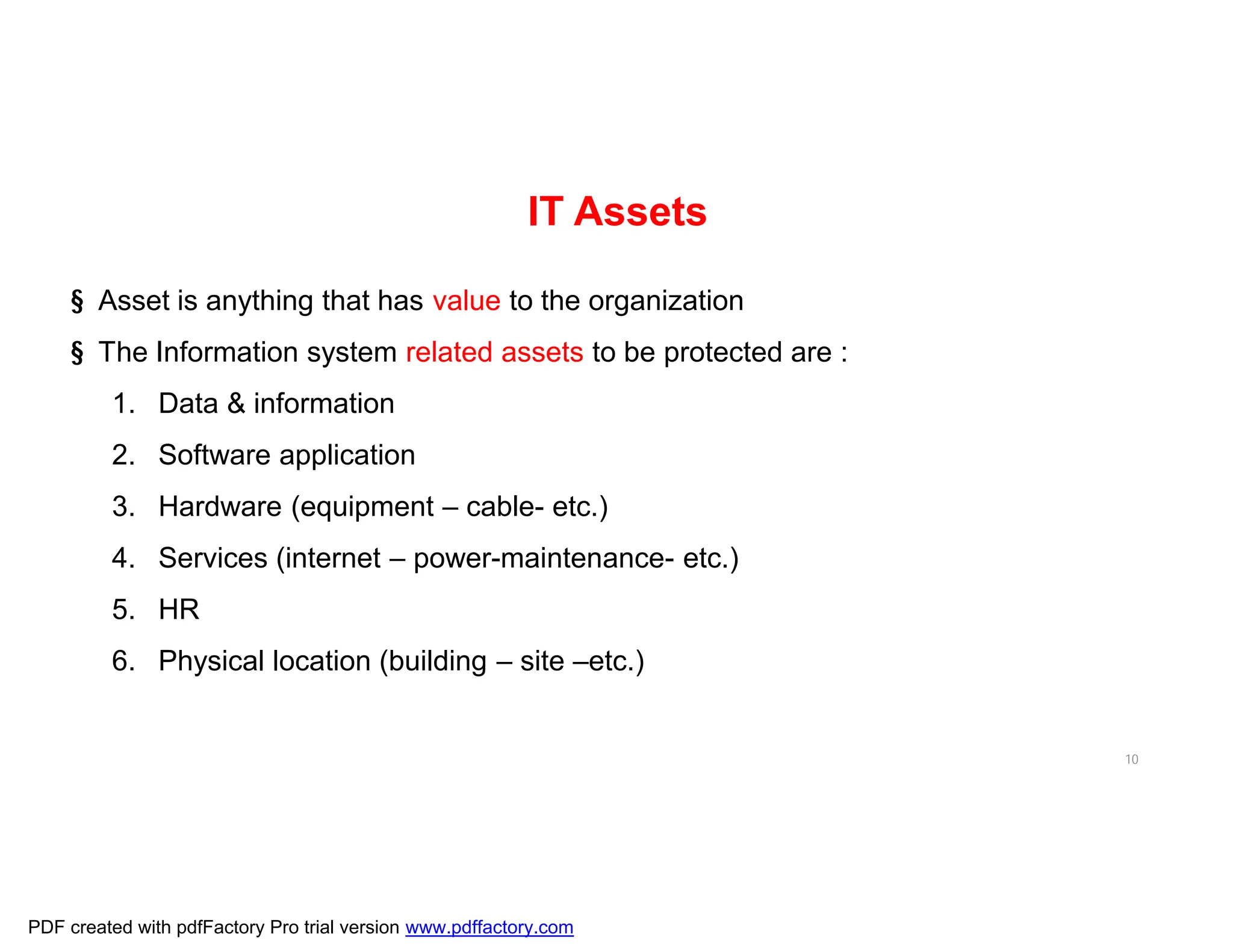 10
§ Asset is anything that has value to the organization
§ The Information system related assets to be protected are :
1. Data & information
2. Software application
3. Hardware (equipment – cable- etc.)
4. Services (internet – power-maintenance- etc.)
5. HR
6. Physical location (building – site –etc.)
IT Assets
PDF created with pdfFactory Pro trial version www.pdffactory.com
 