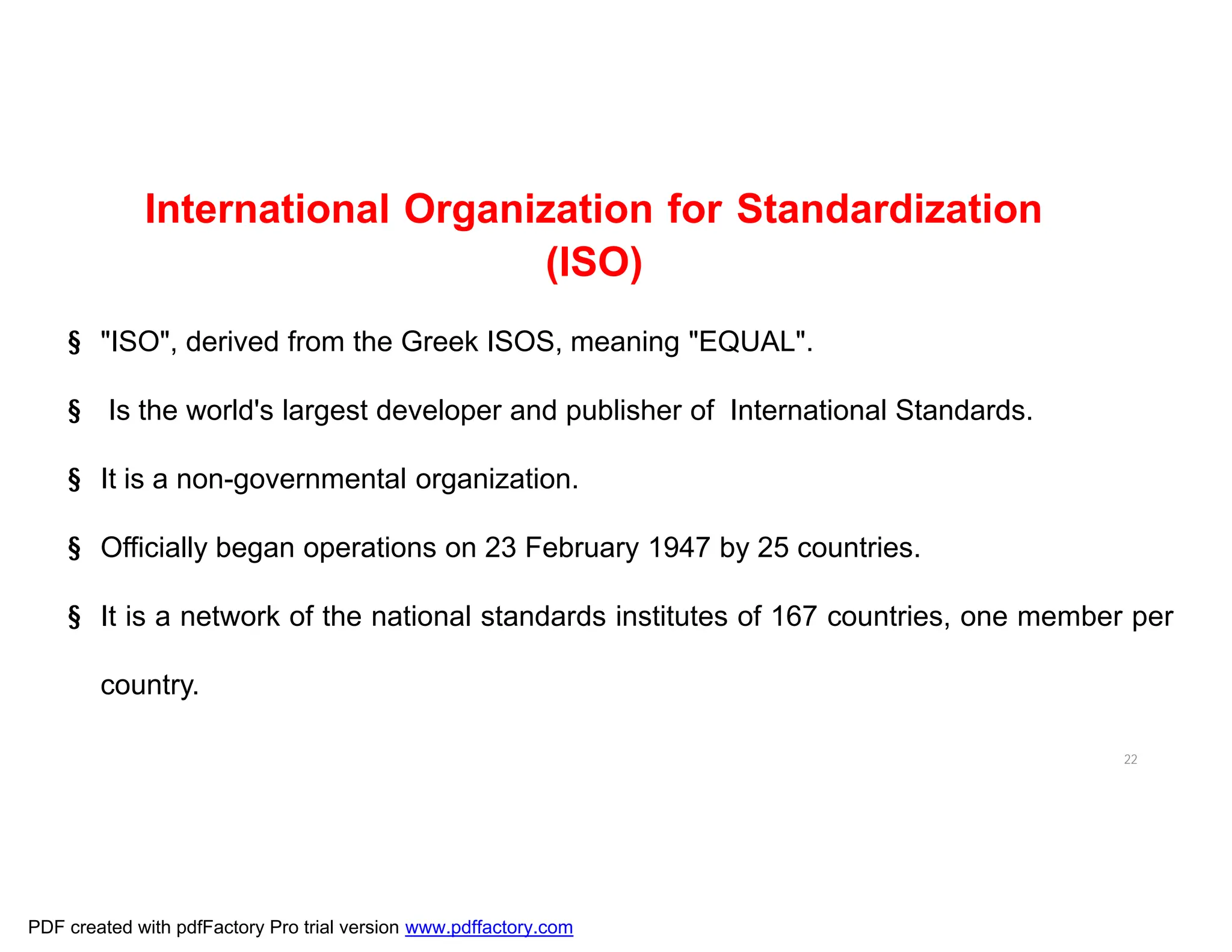 22
International Organization for Standardization
(ISO)
§ "ISO", derived from the Greek ISOS, meaning "EQUAL".
§ Is the world's largest developer and publisher of International Standards.
§ It is a non-governmental organization.
§ Officially began operations on 23 February 1947 by 25 countries.
§ It is a network of the national standards institutes of 167 countries, one member per
country.
PDF created with pdfFactory Pro trial version www.pdffactory.com
 