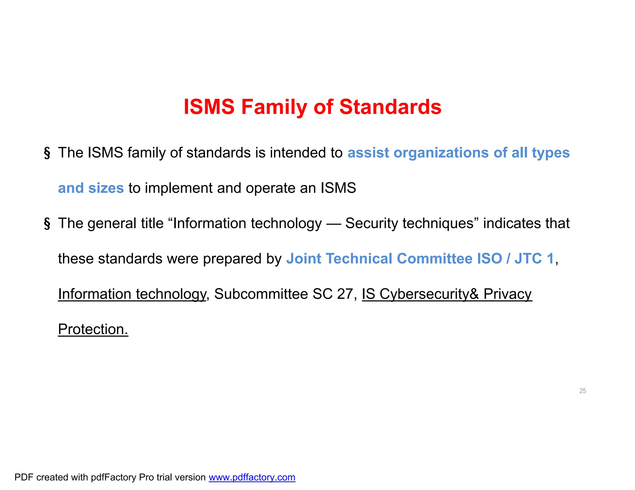 25
ISMS Family of Standards
§ The ISMS family of standards is intended to assist organizations of all types
and sizes to implement and operate an ISMS
§ The general title “Information technology — Security techniques” indicates that
these standards were prepared by Joint Technical Committee ISO / JTC 1,
Information technology, Subcommittee SC 27, IS Cybersecurity& Privacy
Protection.
PDF created with pdfFactory Pro trial version www.pdffactory.com
 