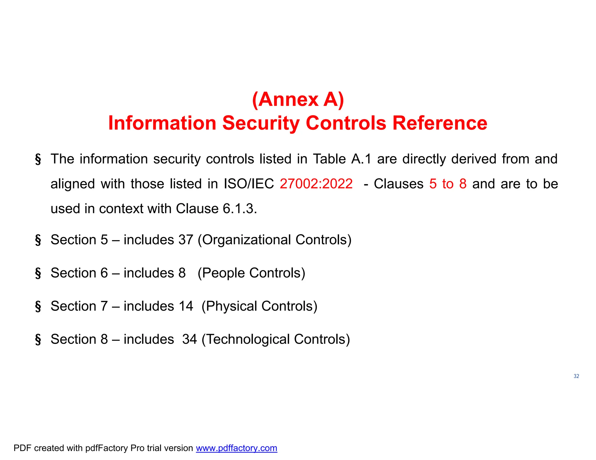 ISO/TC
176/SC
2/
N1267
32
(Annex A)
Information Security Controls Reference
§ The information security controls listed in Table A.1 are directly derived from and
aligned with those listed in ISO/IEC 27002:2022 - Clauses 5 to 8 and are to be
used in context with Clause 6.1.3.
§ Section 5 – includes 37 (Organizational Controls)
§ Section 6 – includes 8 (People Controls)
§ Section 7 – includes 14 (Physical Controls)
§ Section 8 – includes 34 (Technological Controls)
PDF created with pdfFactory Pro trial version www.pdffactory.com
 