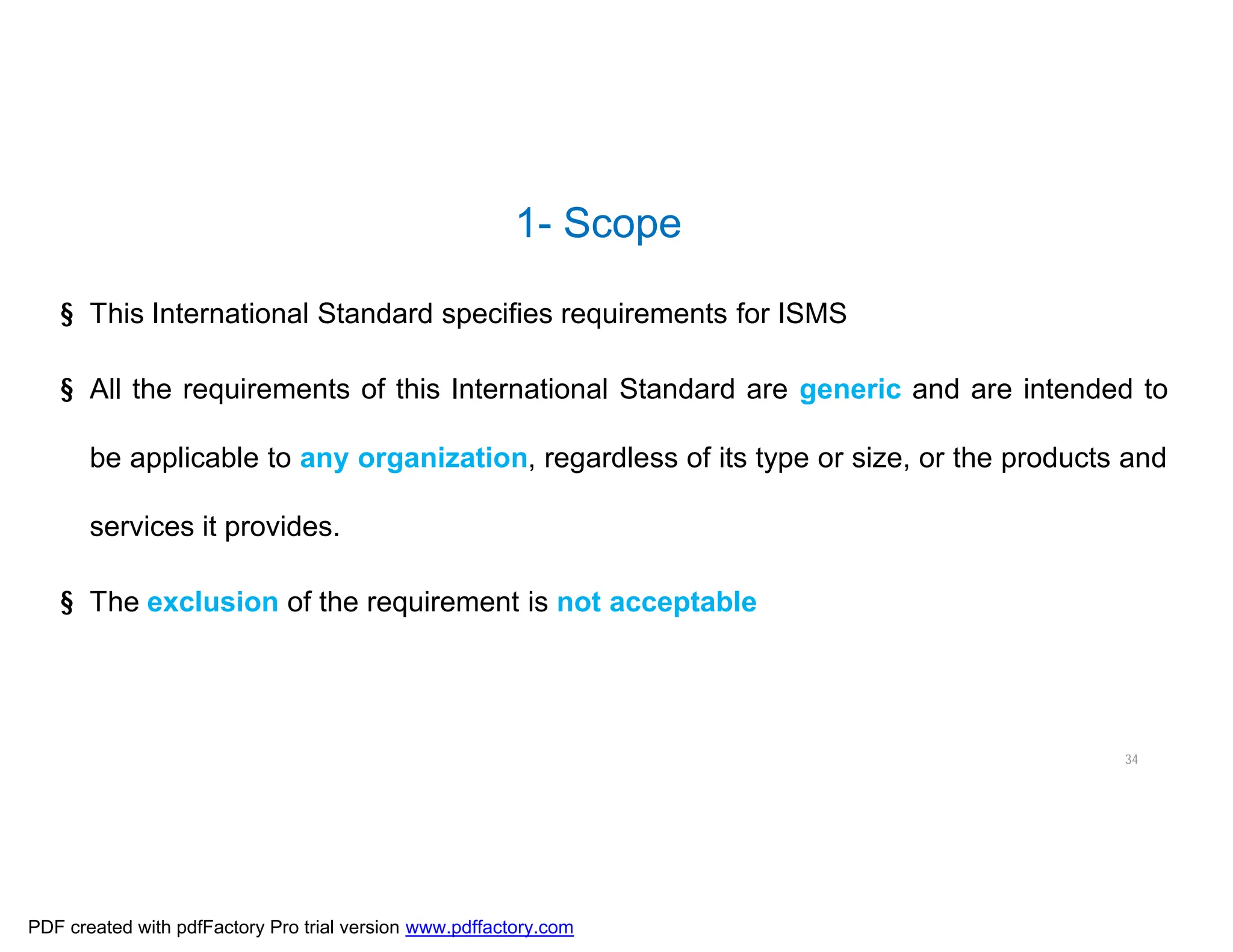 1- Scope
34
§ This International Standard specifies requirements for ISMS
§ All the requirements of this International Standard are generic and are intended to
be applicable to any organization, regardless of its type or size, or the products and
services it provides.
§ The exclusion of the requirement is not acceptable
PDF created with pdfFactory Pro trial version www.pdffactory.com
 
