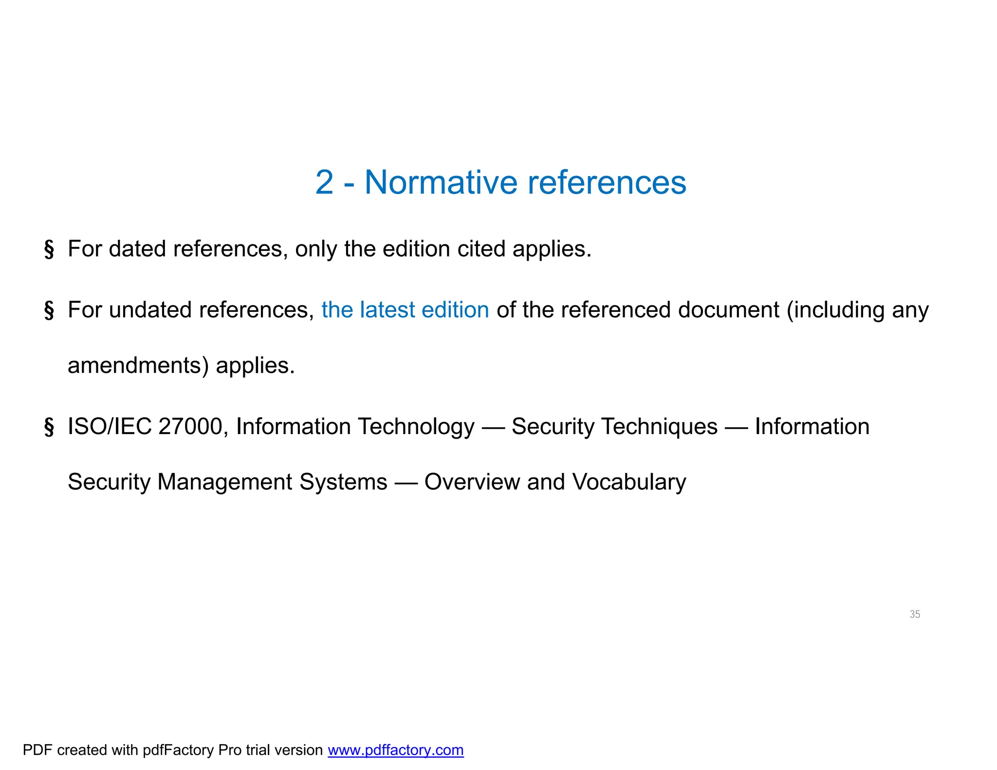 2 - Normative references
35
§ For dated references, only the edition cited applies.
§ For undated references, the latest edition of the referenced document (including any
amendments) applies.
§ ISO/IEC 27000, Information Technology — Security Techniques — Information
Security Management Systems — Overview and Vocabulary
PDF created with pdfFactory Pro trial version www.pdffactory.com
 
