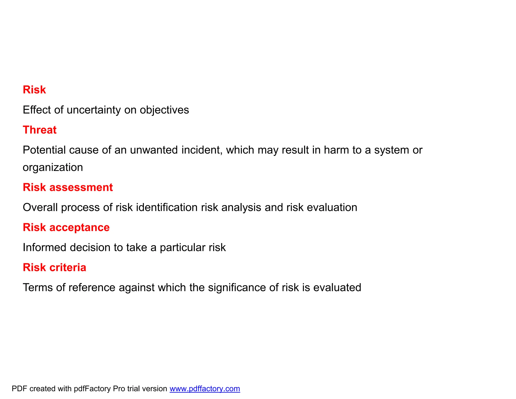 Risk
Effect of uncertainty on objectives
Threat
Potential cause of an unwanted incident, which may result in harm to a system or
organization
Risk assessment
Overall process of risk identification risk analysis and risk evaluation
Risk acceptance
Informed decision to take a particular risk
Risk criteria
Terms of reference against which the significance of risk is evaluated
PDF created with pdfFactory Pro trial version www.pdffactory.com
 