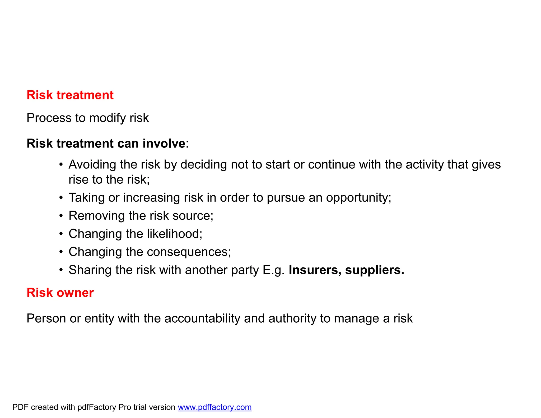 Risk treatment
Process to modify risk
Risk treatment can involve:
• Avoiding the risk by deciding not to start or continue with the activity that gives
rise to the risk;
• Taking or increasing risk in order to pursue an opportunity;
• Removing the risk source;
• Changing the likelihood;
• Changing the consequences;
• Sharing the risk with another party E.g. Insurers, suppliers.
Risk owner
Person or entity with the accountability and authority to manage a risk
PDF created with pdfFactory Pro trial version www.pdffactory.com
 