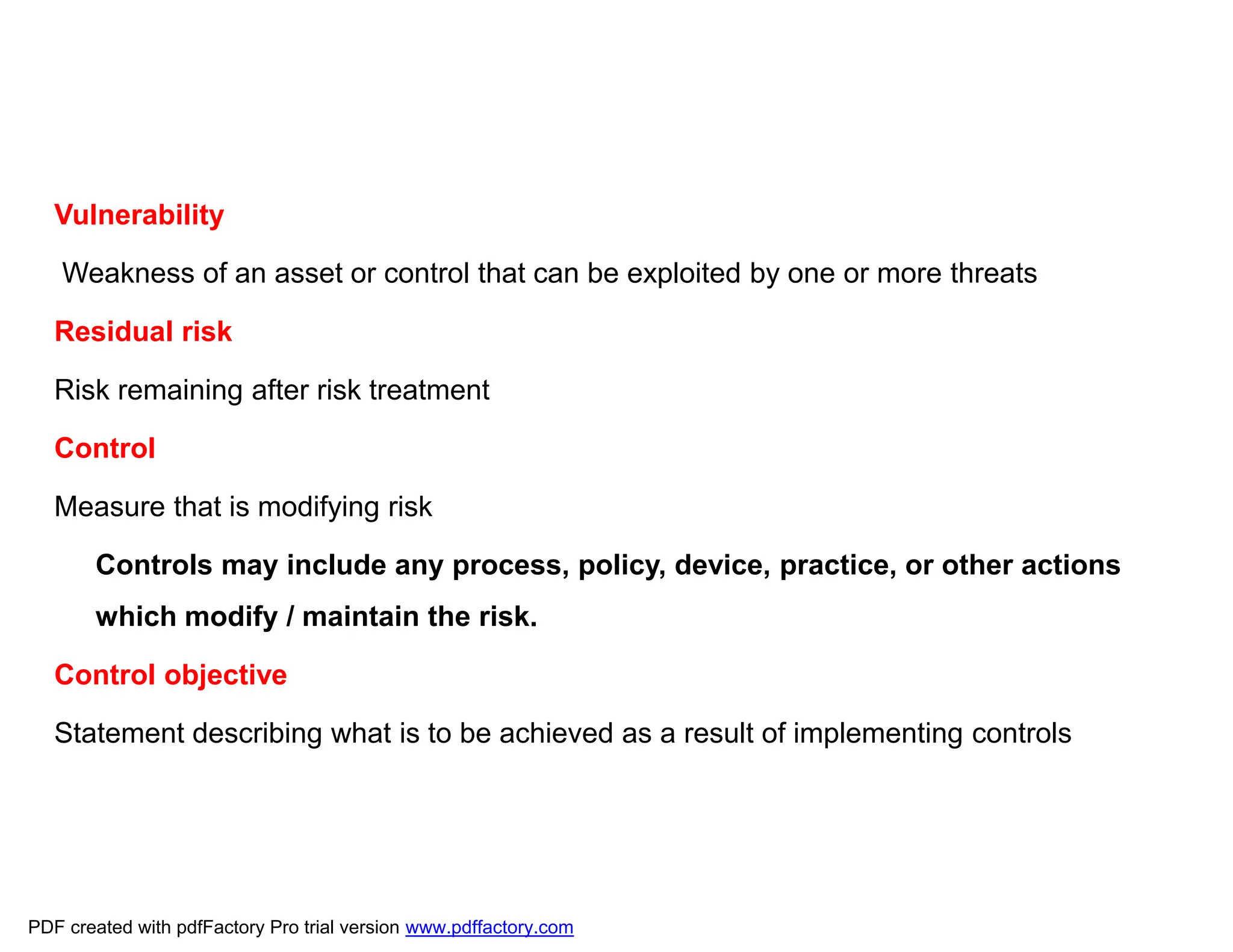 Vulnerability
Weakness of an asset or control that can be exploited by one or more threats
Residual risk
Risk remaining after risk treatment
Control
Measure that is modifying risk
Controls may include any process, policy, device, practice, or other actions
which modify / maintain the risk.
Control objective
Statement describing what is to be achieved as a result of implementing controls
PDF created with pdfFactory Pro trial version www.pdffactory.com
 