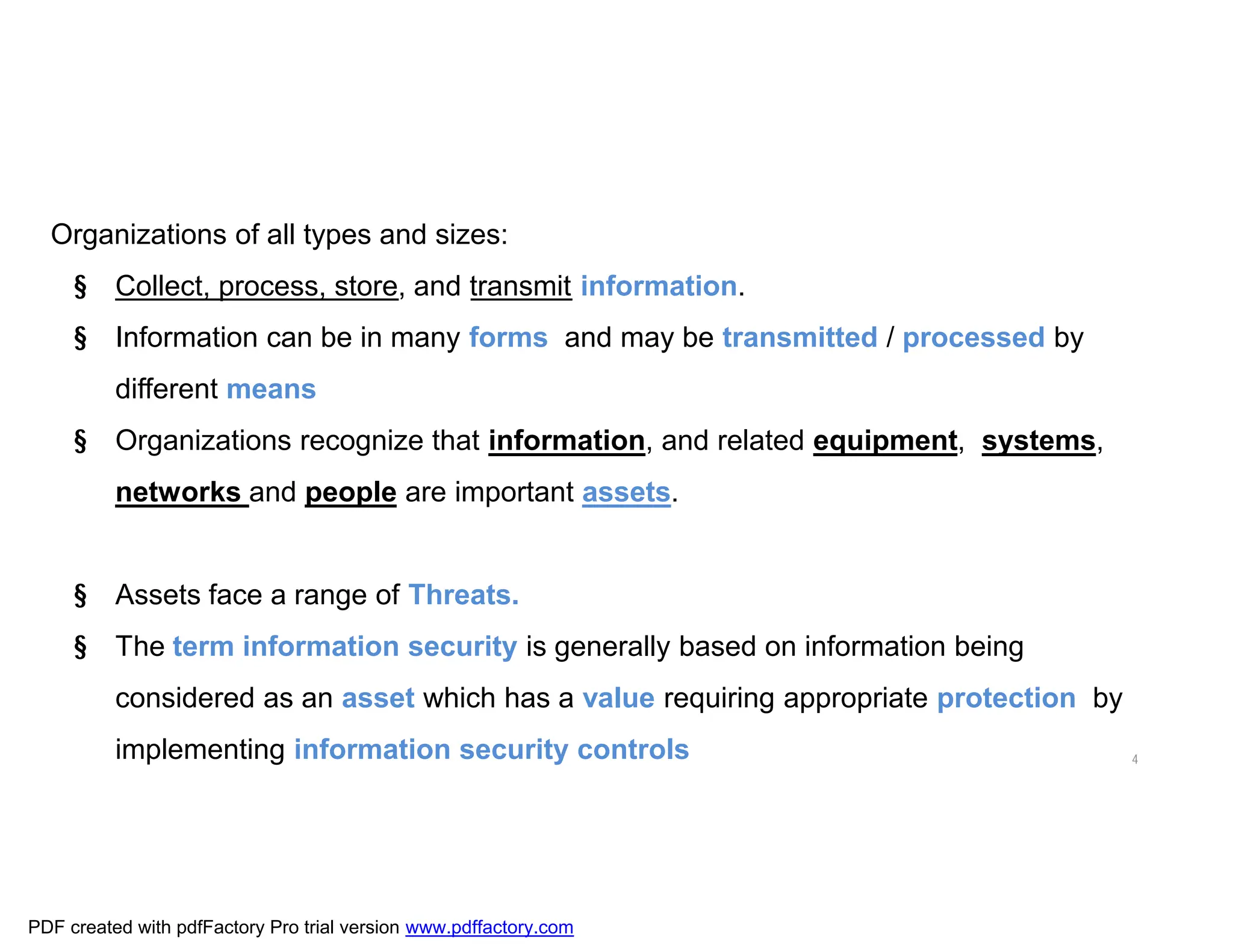 4
Organizations of all types and sizes:
§ Collect, process, store, and transmit information.
§ Information can be in many forms and may be transmitted / processed by
different means
§ Organizations recognize that information, and related equipment, systems,
networks and people are important assets.
§ Assets face a range of Threats.
§ The term information security is generally based on information being
considered as an asset which has a value requiring appropriate protection by
implementing information security controls
PDF created with pdfFactory Pro trial version www.pdffactory.com
 