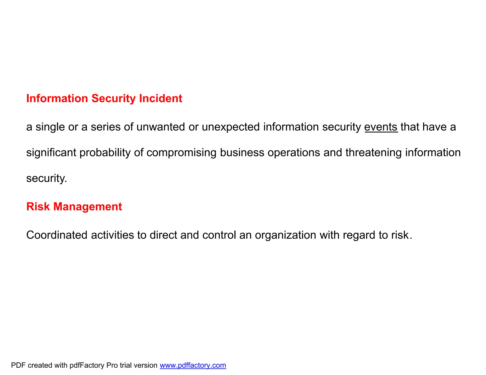 Information Security Incident
a single or a series of unwanted or unexpected information security events that have a
significant probability of compromising business operations and threatening information
security.
Risk Management
Coordinated activities to direct and control an organization with regard to risk.
PDF created with pdfFactory Pro trial version www.pdffactory.com
 