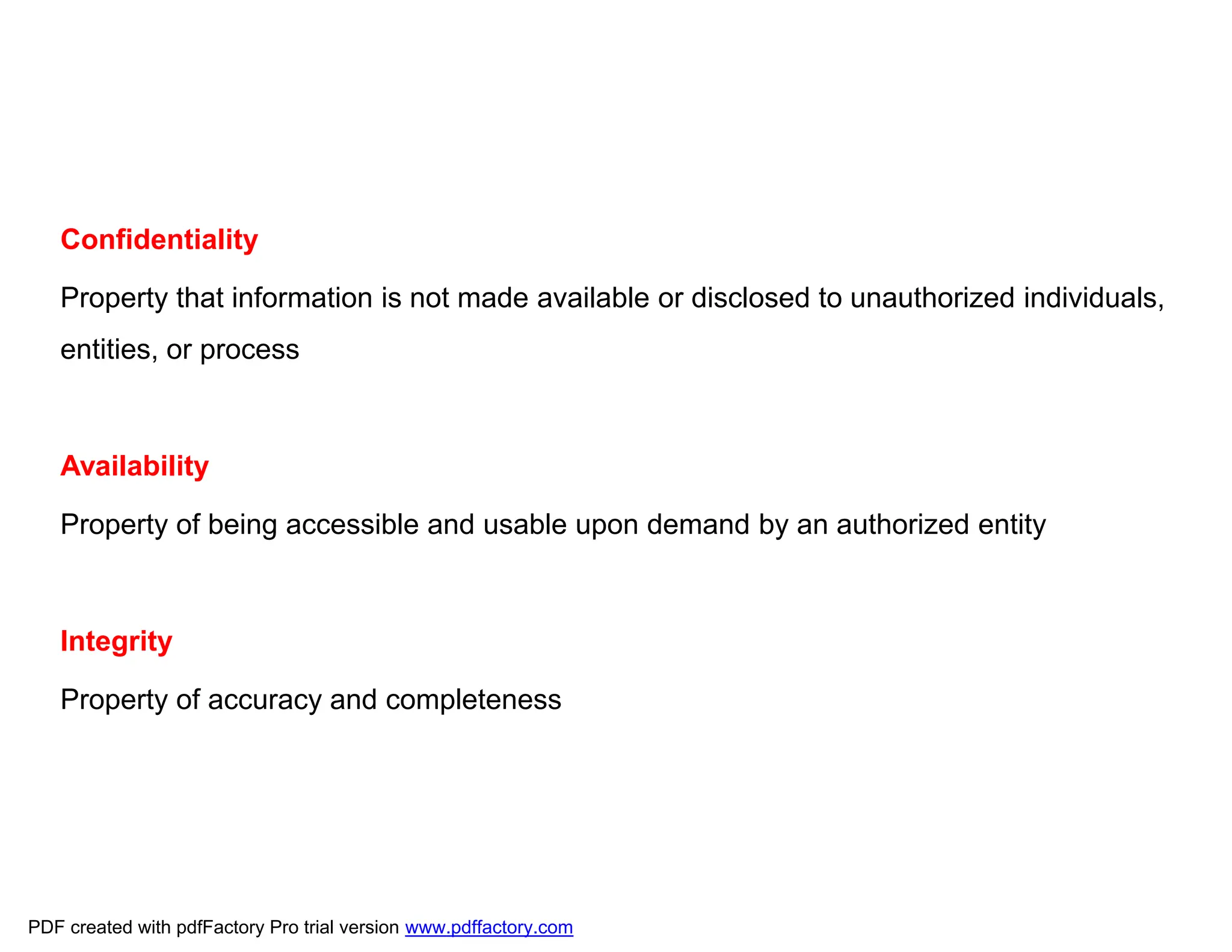 Confidentiality
Property that information is not made available or disclosed to unauthorized individuals,
entities, or process
Availability
Property of being accessible and usable upon demand by an authorized entity
Integrity
Property of accuracy and completeness
PDF created with pdfFactory Pro trial version www.pdffactory.com
 