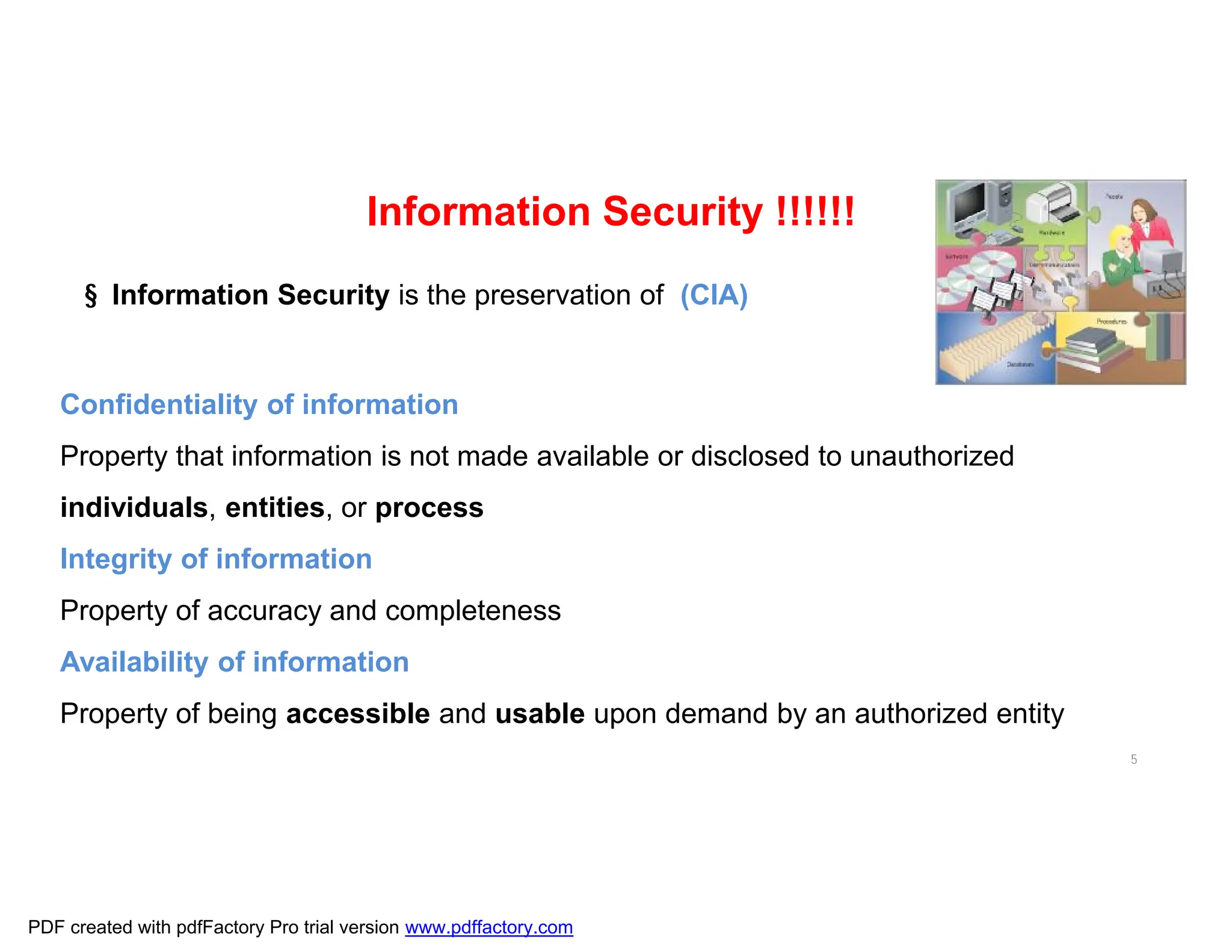 5
Information Security !!!!!!
§ Information Security is the preservation of (CIA)
Confidentiality of information
Property that information is not made available or disclosed to unauthorized
individuals, entities, or process
Integrity of information
Property of accuracy and completeness
Availability of information
Property of being accessible and usable upon demand by an authorized entity
PDF created with pdfFactory Pro trial version www.pdffactory.com
 