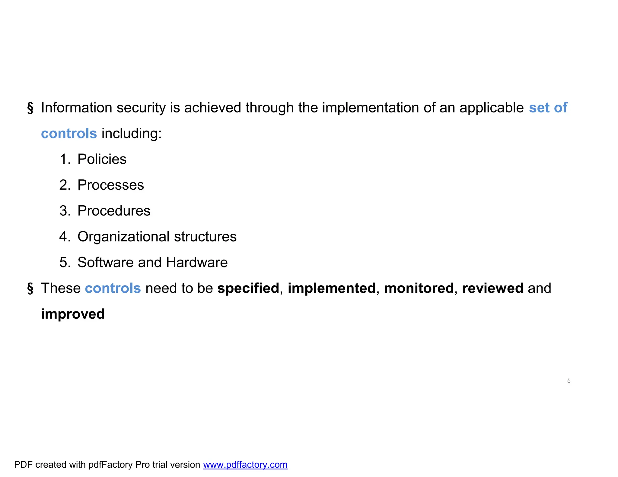 6
§ Information security is achieved through the implementation of an applicable set of
controls including:
1. Policies
2. Processes
3. Procedures
4. Organizational structures
5. Software and Hardware
§ These controls need to be specified, implemented, monitored, reviewed and
improved
PDF created with pdfFactory Pro trial version www.pdffactory.com
 