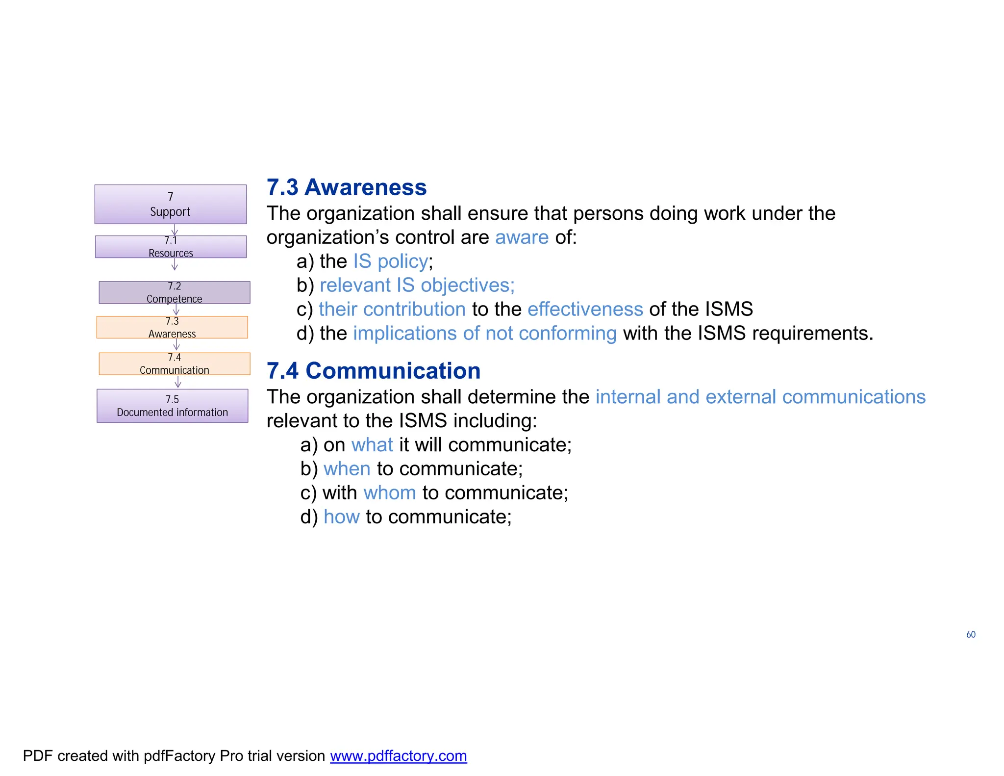 ISO/TC
176/SC
2/
N1267
60
7.1
Resources
7.1
Resources
7.3
Awareness
7.3
Awareness
7.4
Communication
7.4
Communication
7.5
Documented information
7.2
Competence
7.2
Competence
7.3 Awareness
The organization shall ensure that persons doing work under the
organization’s control are aware of:
a) the IS policy;
b) relevant IS objectives;
c) their contribution to the effectiveness of the ISMS
d) the implications of not conforming with the ISMS requirements.
7.4 Communication
The organization shall determine the internal and external communications
relevant to the ISMS including:
a) on what it will communicate;
b) when to communicate;
c) with whom to communicate;
d) how to communicate;
7
Support
PDF created with pdfFactory Pro trial version www.pdffactory.com
 