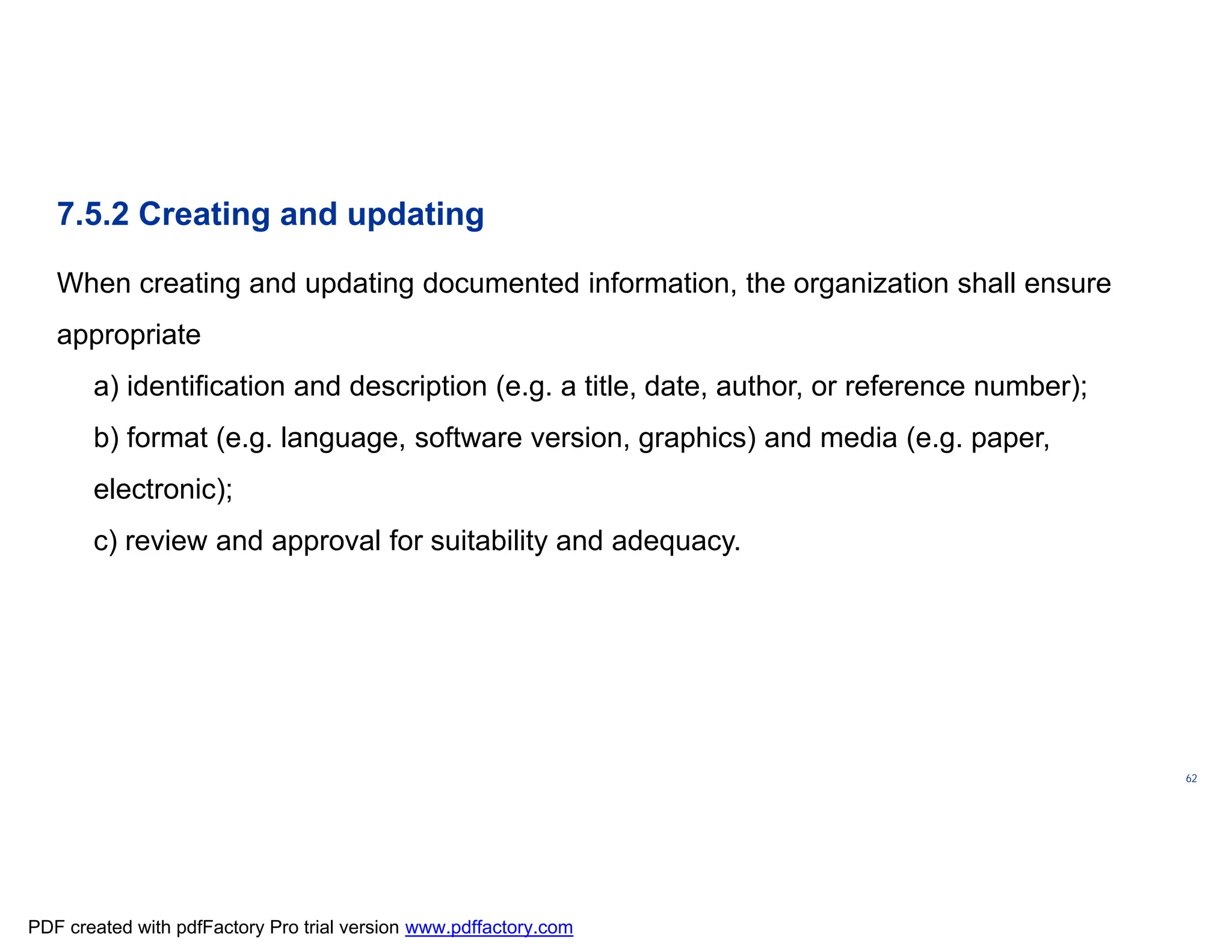 ISO/TC
176/SC
2/
N1267
62
7.5.2 Creating and updating
When creating and updating documented information, the organization shall ensure
appropriate
a) identification and description (e.g. a title, date, author, or reference number);
b) format (e.g. language, software version, graphics) and media (e.g. paper,
electronic);
c) review and approval for suitability and adequacy.
PDF created with pdfFactory Pro trial version www.pdffactory.com
 