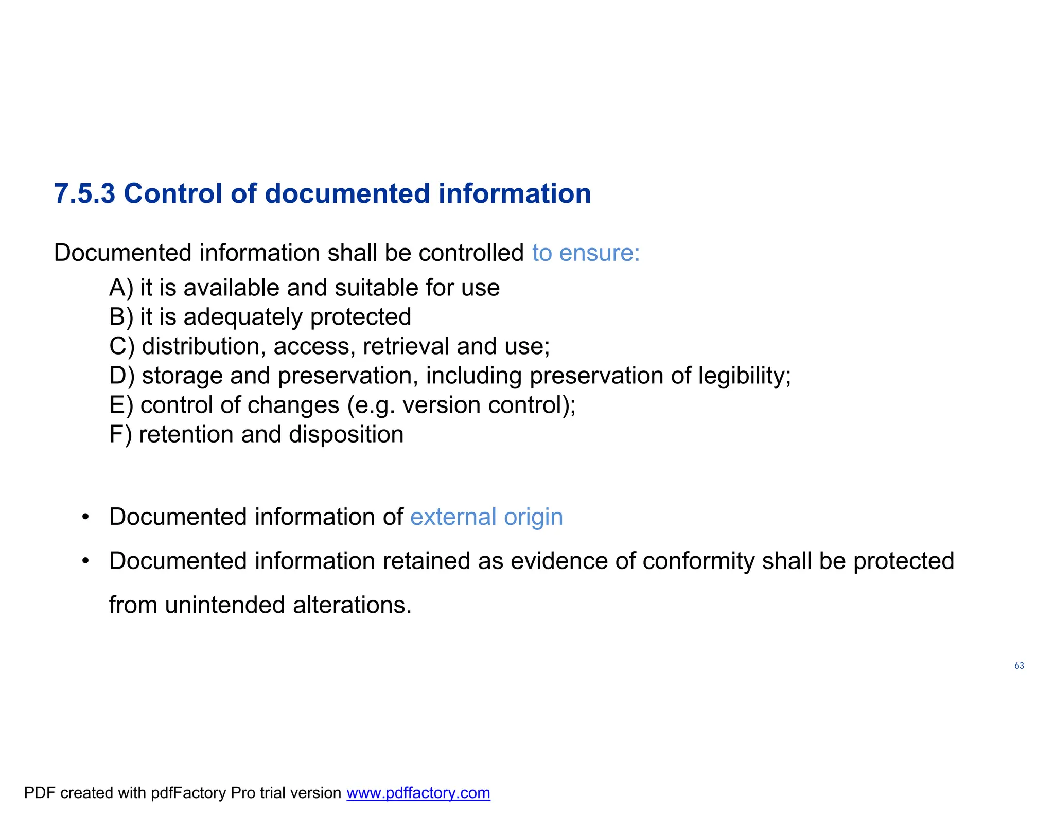 ISO/TC
176/SC
2/
N1267
63
7.5.3 Control of documented information
Documented information shall be controlled to ensure:
A) it is available and suitable for use
B) it is adequately protected
C) distribution, access, retrieval and use;
D) storage and preservation, including preservation of legibility;
E) control of changes (e.g. version control);
F) retention and disposition
• Documented information of external origin
• Documented information retained as evidence of conformity shall be protected
from unintended alterations.
PDF created with pdfFactory Pro trial version www.pdffactory.com
 