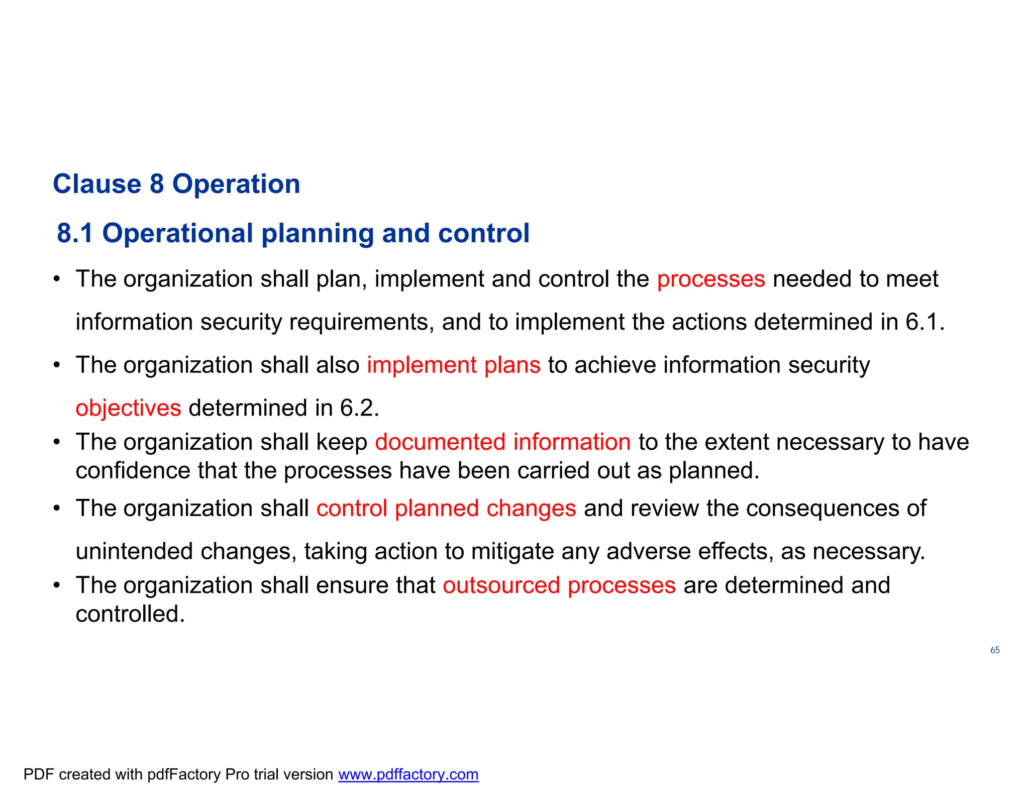 ISO/TC
176/SC
2/
N1267
65
Clause 8 Operation
8.1 Operational planning and control
• The organization shall plan, implement and control the processes needed to meet
information security requirements, and to implement the actions determined in 6.1.
• The organization shall also implement plans to achieve information security
objectives determined in 6.2.
• The organization shall keep documented information to the extent necessary to have
confidence that the processes have been carried out as planned.
• The organization shall control planned changes and review the consequences of
unintended changes, taking action to mitigate any adverse effects, as necessary.
• The organization shall ensure that outsourced processes are determined and
controlled.
PDF created with pdfFactory Pro trial version www.pdffactory.com
 