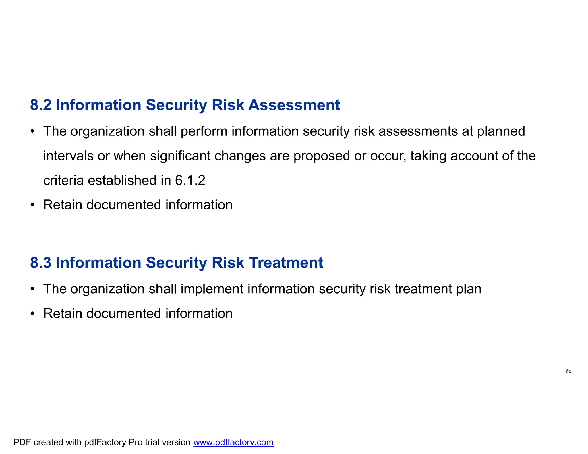 ISO/TC
176/SC
2/
N1267
66
8.2 Information Security Risk Assessment
• The organization shall perform information security risk assessments at planned
intervals or when significant changes are proposed or occur, taking account of the
criteria established in 6.1.2
• Retain documented information
8.3 Information Security Risk Treatment
• The organization shall implement information security risk treatment plan
• Retain documented information
PDF created with pdfFactory Pro trial version www.pdffactory.com
 