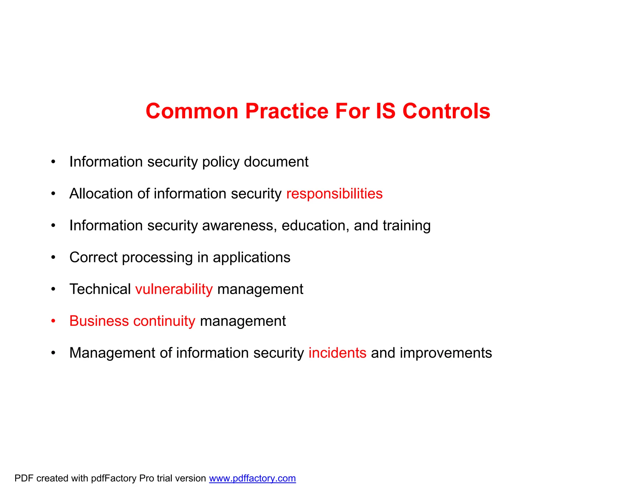 Common Practice For IS Controls
• Information security policy document
• Allocation of information security responsibilities
• Information security awareness, education, and training
• Correct processing in applications
• Technical vulnerability management
• Business continuity management
• Management of information security incidents and improvements
PDF created with pdfFactory Pro trial version www.pdffactory.com
 
