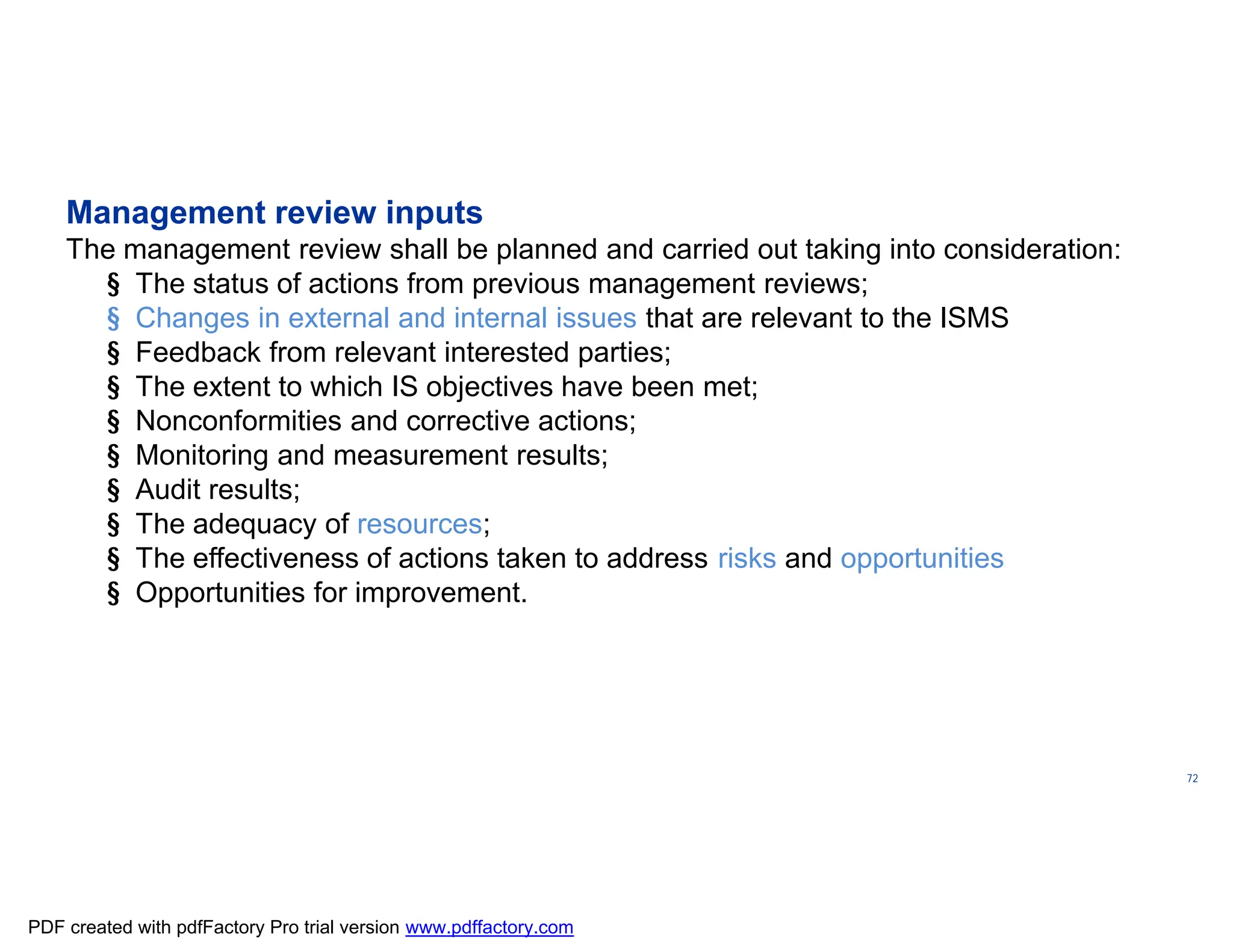 ISO/TC
176/SC
2/
N1267
72
Management review inputs
The management review shall be planned and carried out taking into consideration:
§ The status of actions from previous management reviews;
§ Changes in external and internal issues that are relevant to the ISMS
§ Feedback from relevant interested parties;
§ The extent to which IS objectives have been met;
§ Nonconformities and corrective actions;
§ Monitoring and measurement results;
§ Audit results;
§ The adequacy of resources;
§ The effectiveness of actions taken to address risks and opportunities
§ Opportunities for improvement.
PDF created with pdfFactory Pro trial version www.pdffactory.com
 