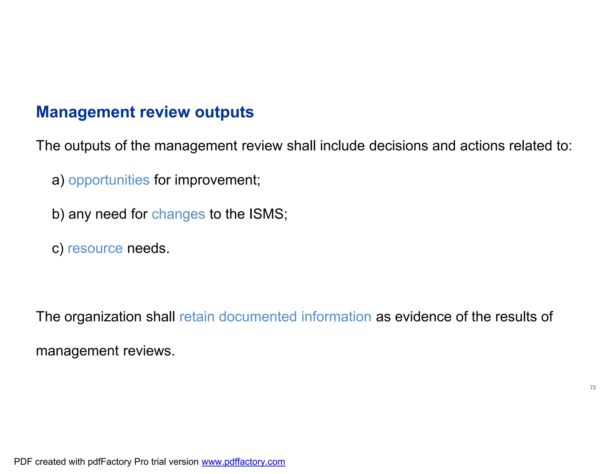 ISO/TC
176/SC
2/
N1267
73
Management review outputs
The outputs of the management review shall include decisions and actions related to:
a) opportunities for improvement;
b) any need for changes to the ISMS;
c) resource needs.
The organization shall retain documented information as evidence of the results of
management reviews.
PDF created with pdfFactory Pro trial version www.pdffactory.com
 
