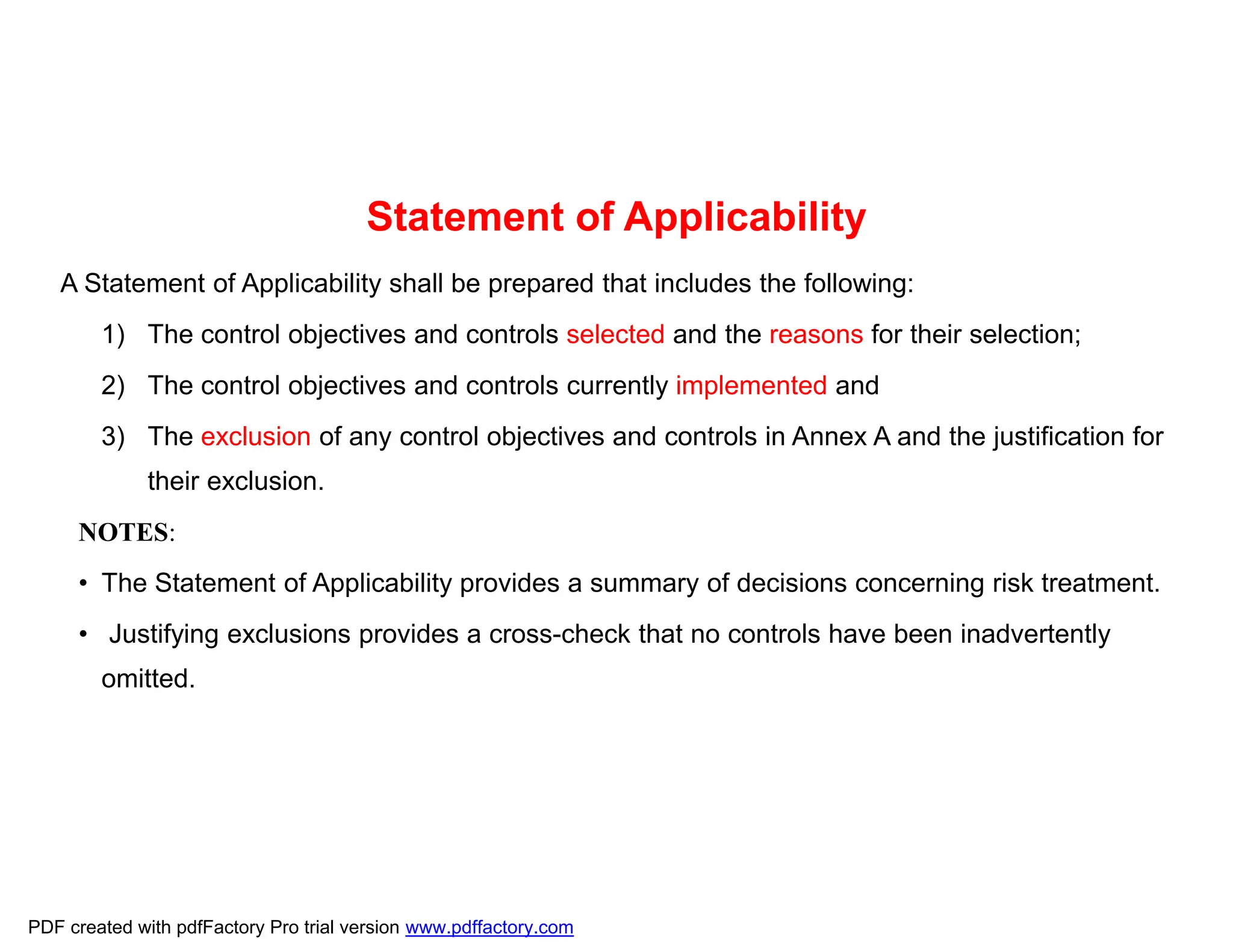 Statement of Applicability
A Statement of Applicability shall be prepared that includes the following:
1) The control objectives and controls selected and the reasons for their selection;
2) The control objectives and controls currently implemented and
3) The exclusion of any control objectives and controls in Annex A and the justification for
their exclusion.
NOTES:
• The Statement of Applicability provides a summary of decisions concerning risk treatment.
• Justifying exclusions provides a cross-check that no controls have been inadvertently
omitted.
PDF created with pdfFactory Pro trial version www.pdffactory.com
 