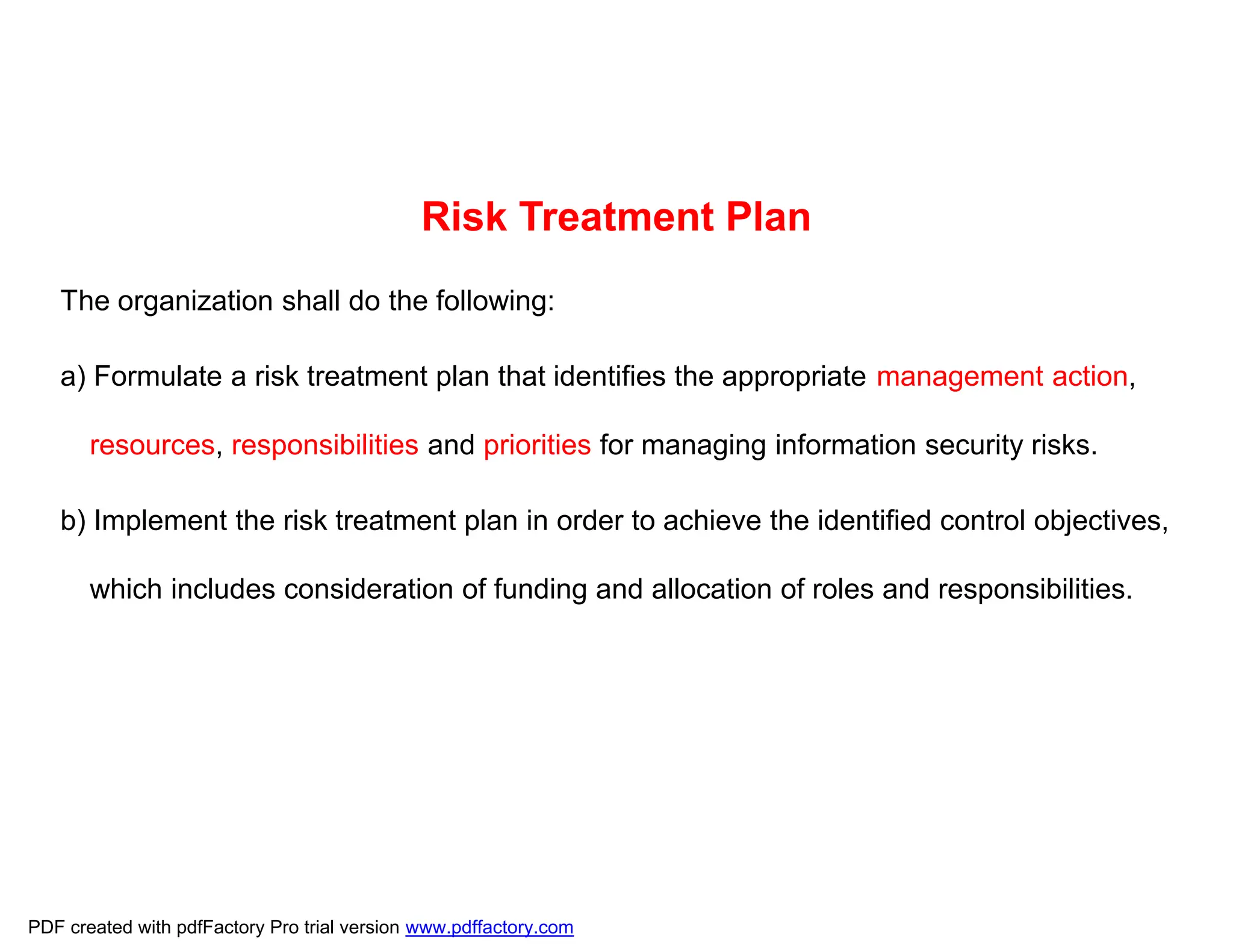 Risk Treatment Plan
The organization shall do the following:
a) Formulate a risk treatment plan that identifies the appropriate management action,
resources, responsibilities and priorities for managing information security risks.
b) Implement the risk treatment plan in order to achieve the identified control objectives,
which includes consideration of funding and allocation of roles and responsibilities.
PDF created with pdfFactory Pro trial version www.pdffactory.com
 