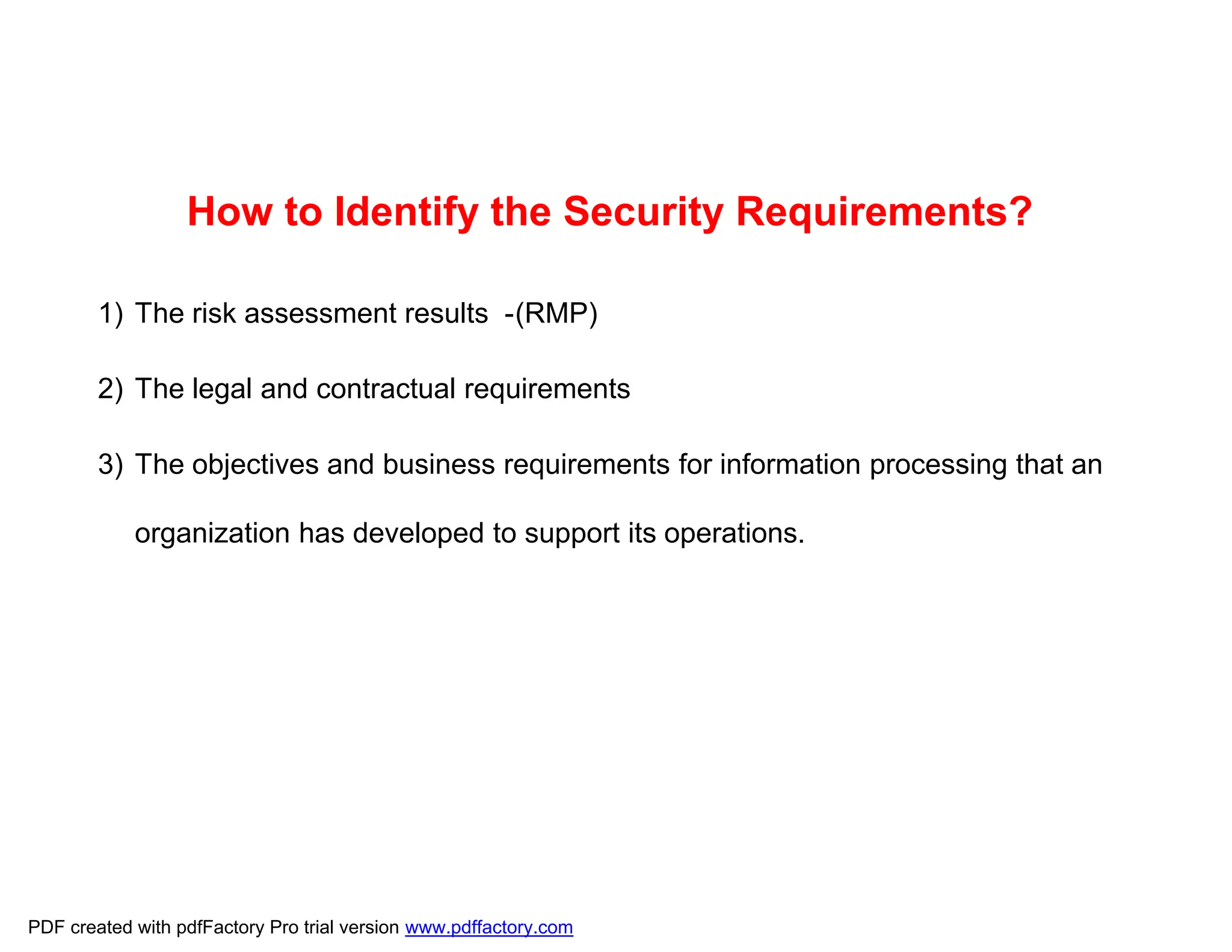 How to Identify the Security Requirements?
1) The risk assessment results -(RMP)
2) The legal and contractual requirements
3) The objectives and business requirements for information processing that an
organization has developed to support its operations.
PDF created with pdfFactory Pro trial version www.pdffactory.com
 