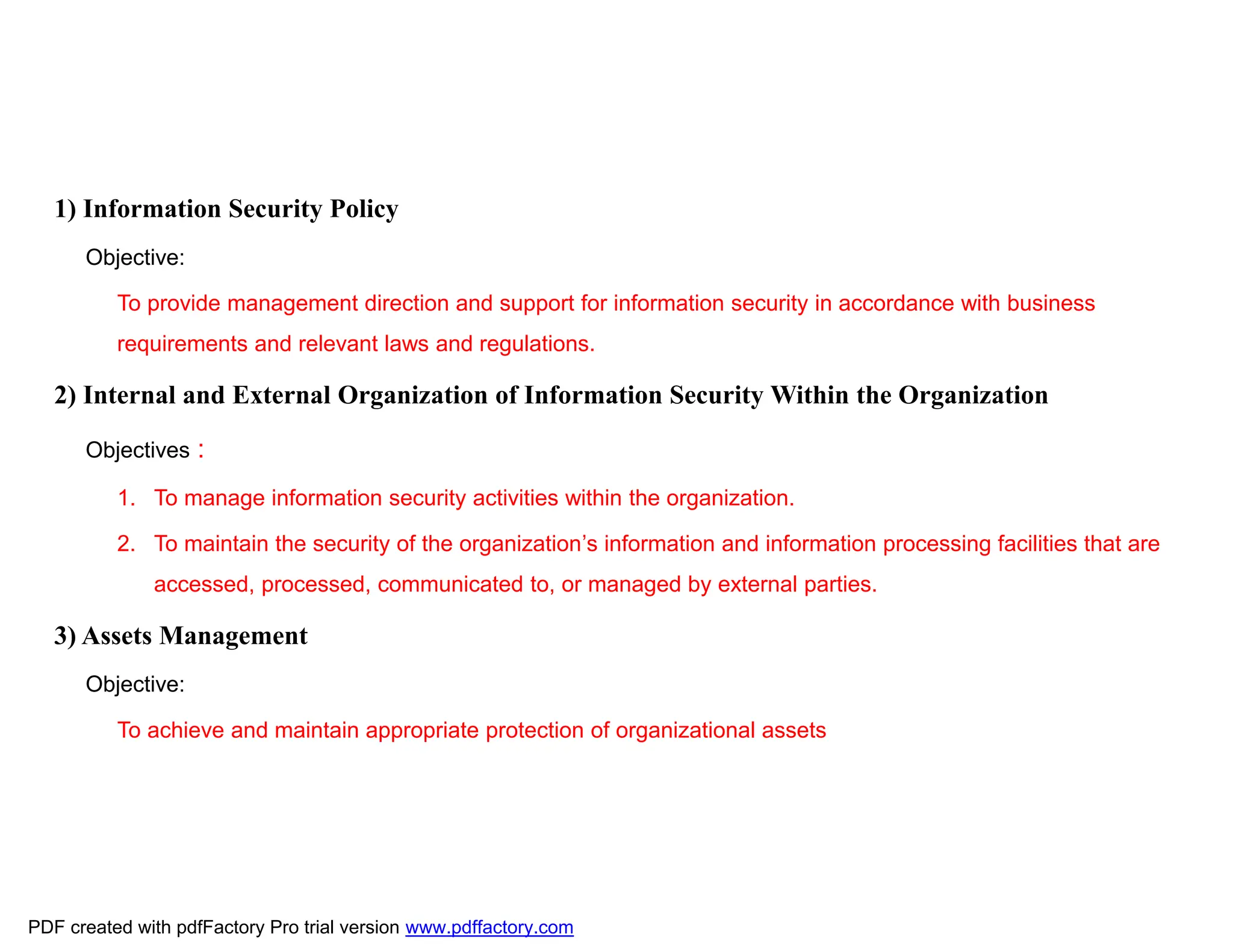 1) Information Security Policy
Objective:
To provide management direction and support for information security in accordance with business
requirements and relevant laws and regulations.
2) Internal and External Organization of Information Security Within the Organization
Objectives :
1. To manage information security activities within the organization.
2. To maintain the security of the organization’s information and information processing facilities that are
accessed, processed, communicated to, or managed by external parties.
3) Assets Management
Objective:
To achieve and maintain appropriate protection of organizational assets
PDF created with pdfFactory Pro trial version www.pdffactory.com
 