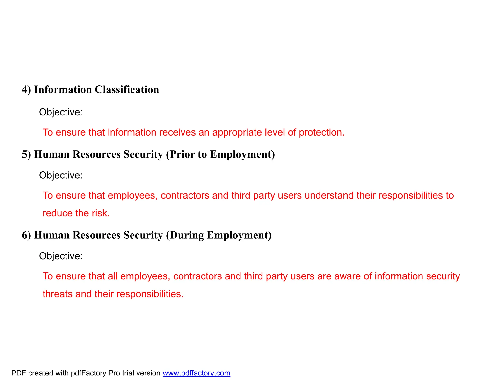 4) Information Classification
Objective:
To ensure that information receives an appropriate level of protection.
5) Human Resources Security (Prior to Employment)
Objective:
To ensure that employees, contractors and third party users understand their responsibilities to
reduce the risk.
6) Human Resources Security (During Employment)
Objective:
To ensure that all employees, contractors and third party users are aware of information security
threats and their responsibilities.
PDF created with pdfFactory Pro trial version www.pdffactory.com
 
