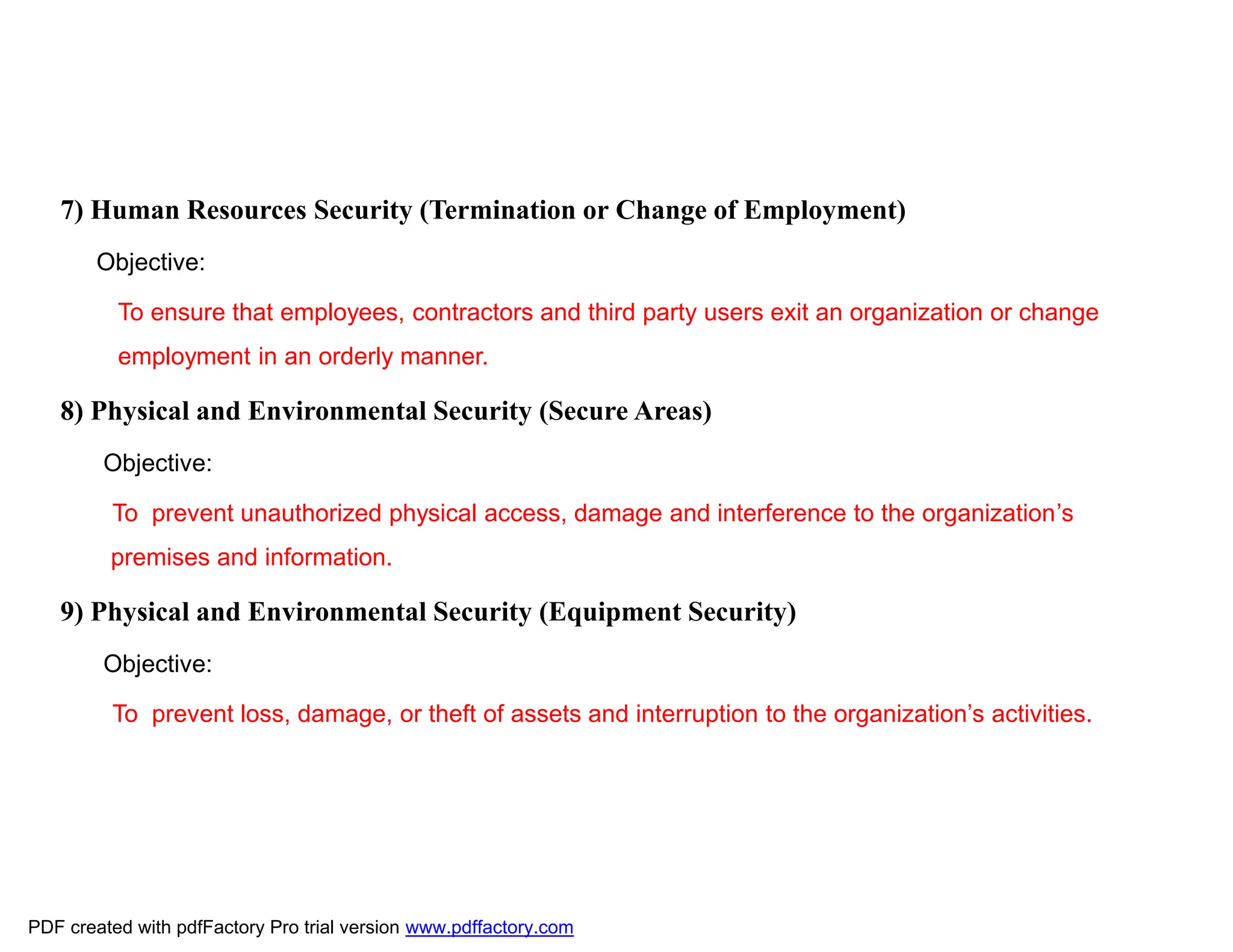 7) Human Resources Security (Termination or Change of Employment)
Objective:
To ensure that employees, contractors and third party users exit an organization or change
employment in an orderly manner.
8) Physical and Environmental Security (Secure Areas)
Objective:
To prevent unauthorized physical access, damage and interference to the organization’s
premises and information.
9) Physical and Environmental Security (Equipment Security)
Objective:
To prevent loss, damage, or theft of assets and interruption to the organization’s activities.
PDF created with pdfFactory Pro trial version www.pdffactory.com
 