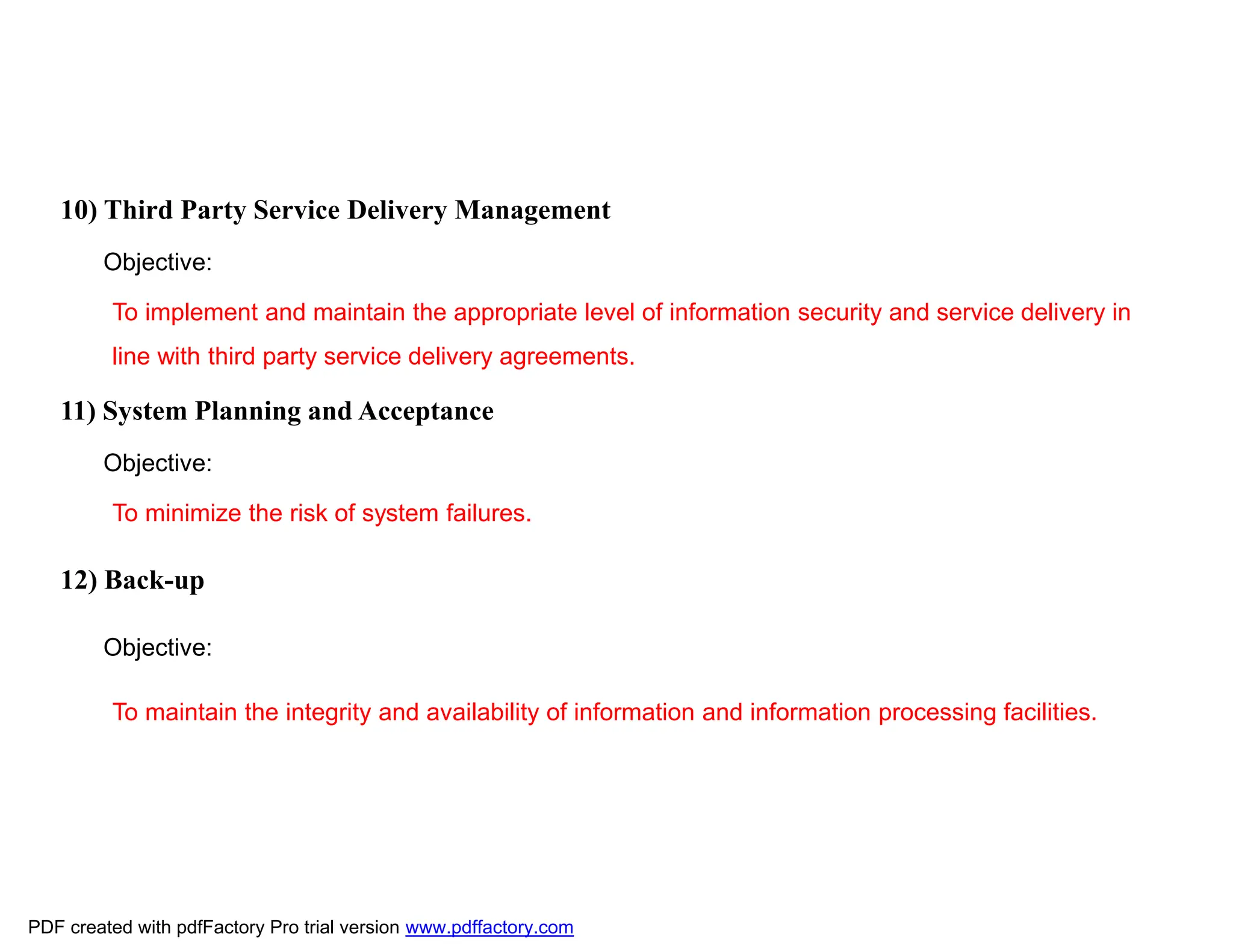 10) Third Party Service Delivery Management
Objective:
To implement and maintain the appropriate level of information security and service delivery in
line with third party service delivery agreements.
11) System Planning and Acceptance
Objective:
To minimize the risk of system failures.
12) Back-up
Objective:
To maintain the integrity and availability of information and information processing facilities.
PDF created with pdfFactory Pro trial version www.pdffactory.com
 