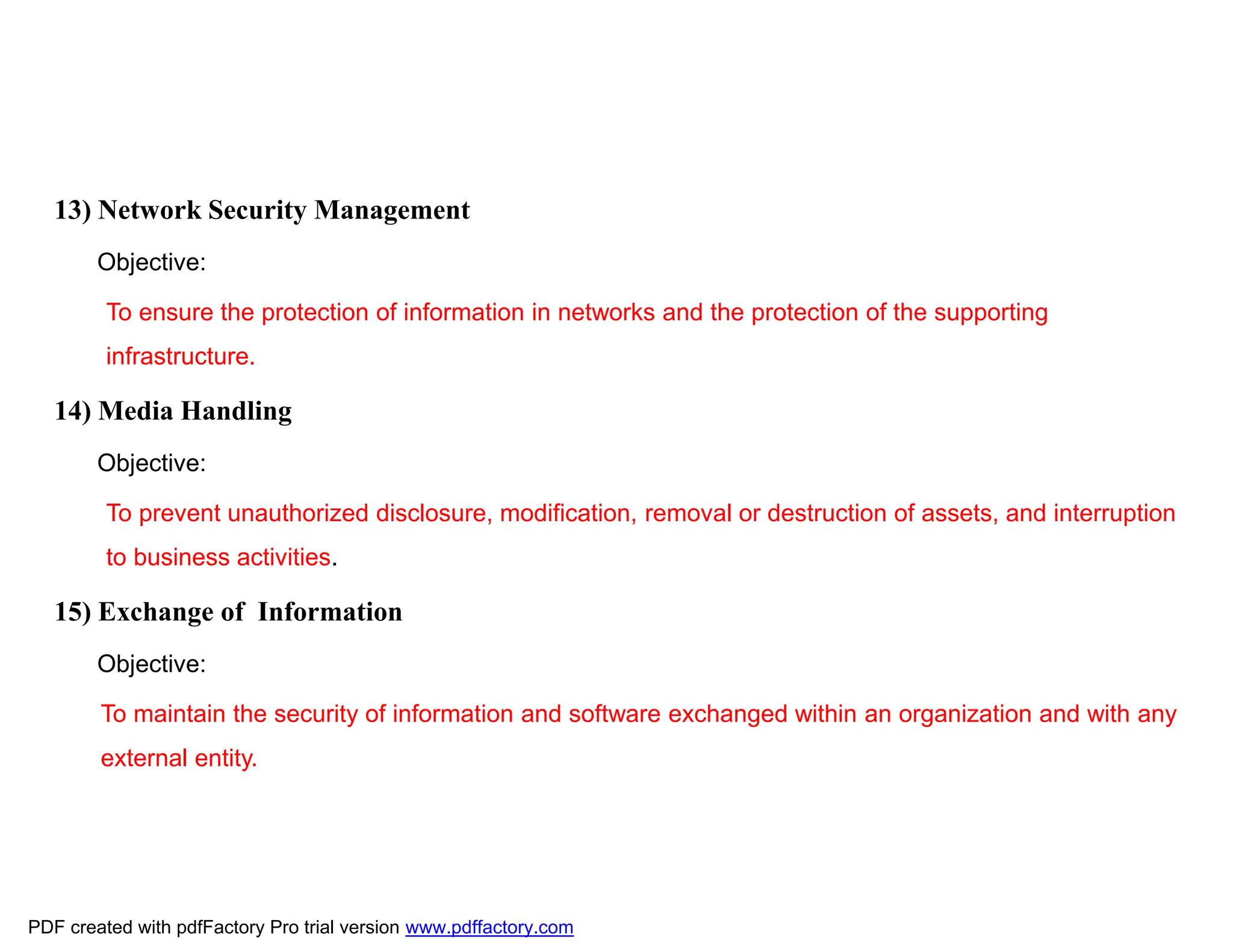 13) Network Security Management
Objective:
To ensure the protection of information in networks and the protection of the supporting
infrastructure.
14) Media Handling
Objective:
To prevent unauthorized disclosure, modification, removal or destruction of assets, and interruption
to business activities.
15) Exchange of Information
Objective:
To maintain the security of information and software exchanged within an organization and with any
external entity.
PDF created with pdfFactory Pro trial version www.pdffactory.com
 