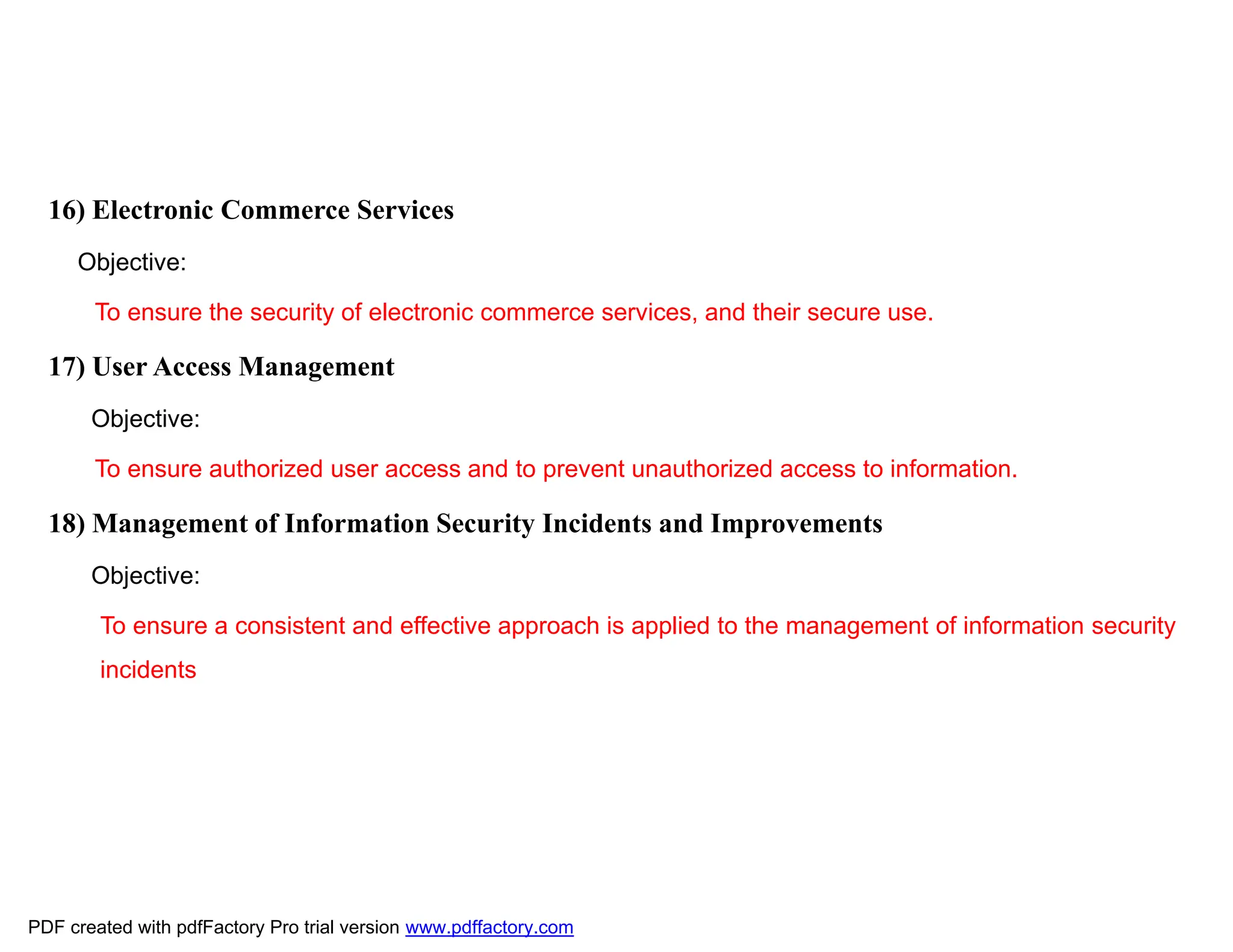 16) Electronic Commerce Services
Objective:
To ensure the security of electronic commerce services, and their secure use.
17) User Access Management
Objective:
To ensure authorized user access and to prevent unauthorized access to information.
18) Management of Information Security Incidents and Improvements
Objective:
To ensure a consistent and effective approach is applied to the management of information security
incidents
PDF created with pdfFactory Pro trial version www.pdffactory.com
 