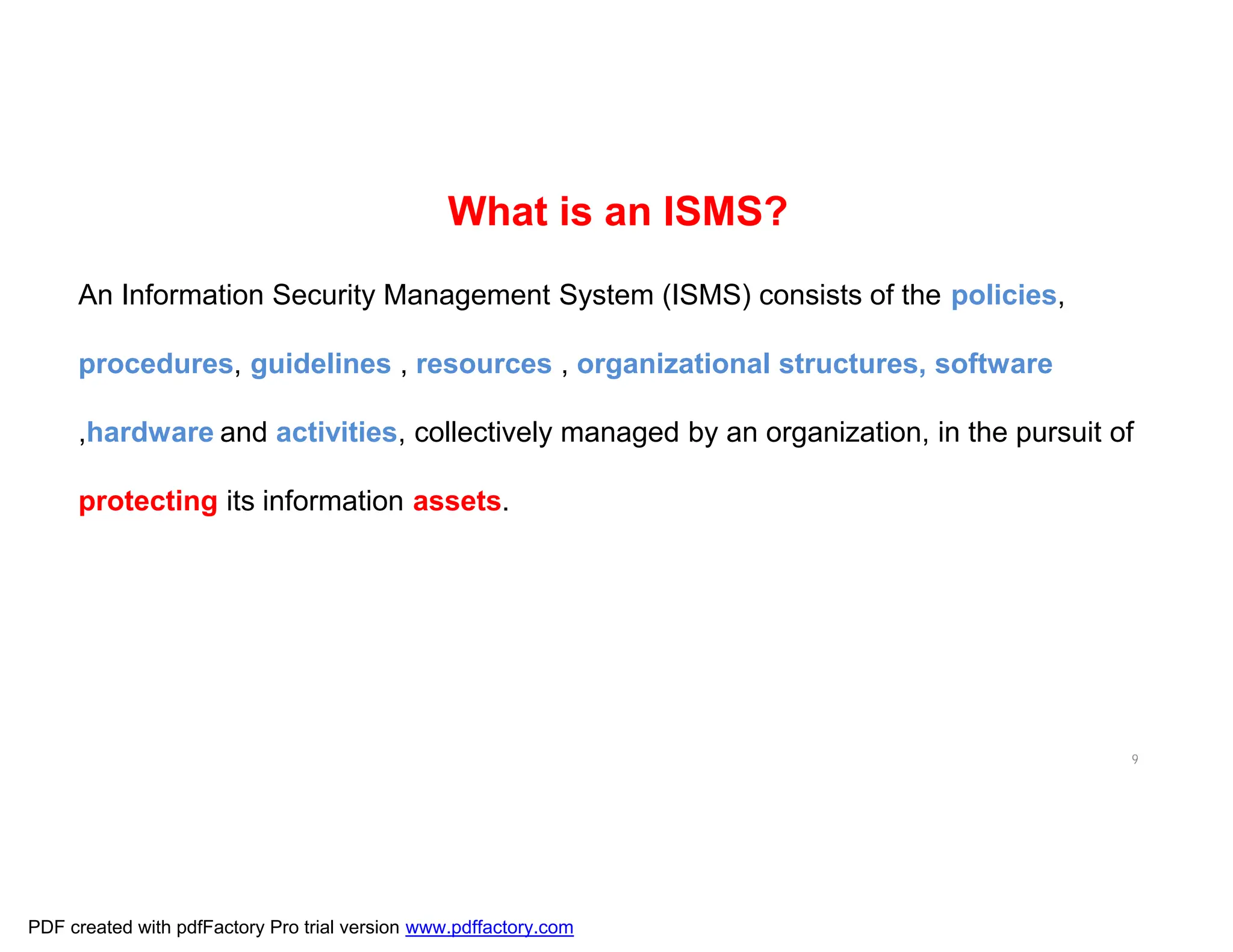 9
An Information Security Management System (ISMS) consists of the policies,
procedures, guidelines , resources , organizational structures, software
,hardware and activities, collectively managed by an organization, in the pursuit of
protecting its information assets.
What is an ISMS?
PDF created with pdfFactory Pro trial version www.pdffactory.com
 