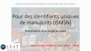 Pour des identifiants uniques
de manuscrits (ISMSN)
Présentation d’un projet en cours
Henri Seng et Matthieu Cassin (IRHT – CNRS)
 