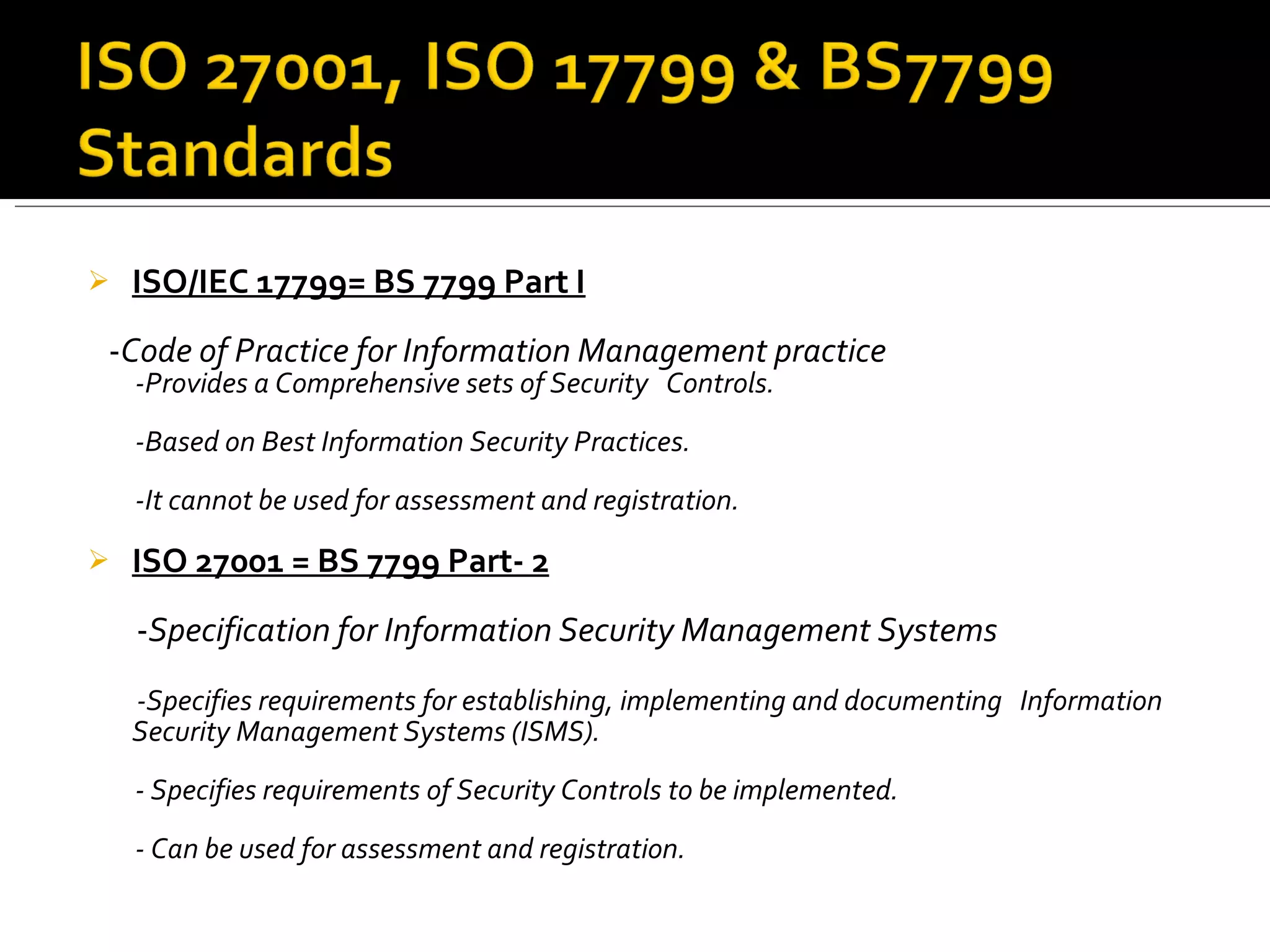 ISO/IEC 17799= BS 7799 Part I - Code of Practice for Information Management practice -Provides a Comprehensive sets of Security  Controls. -Based on Best Information Security Practices. -It cannot be used for assessment and registration. ISO 27001 = BS 7799 Part- 2 - Specification for Information Security Management Systems -Specifies requirements for establishing, implementing and documenting  Information Security Management Systems (ISMS). - Specifies requirements of Security Controls to be implemented.  - Can be used for assessment and registration. 