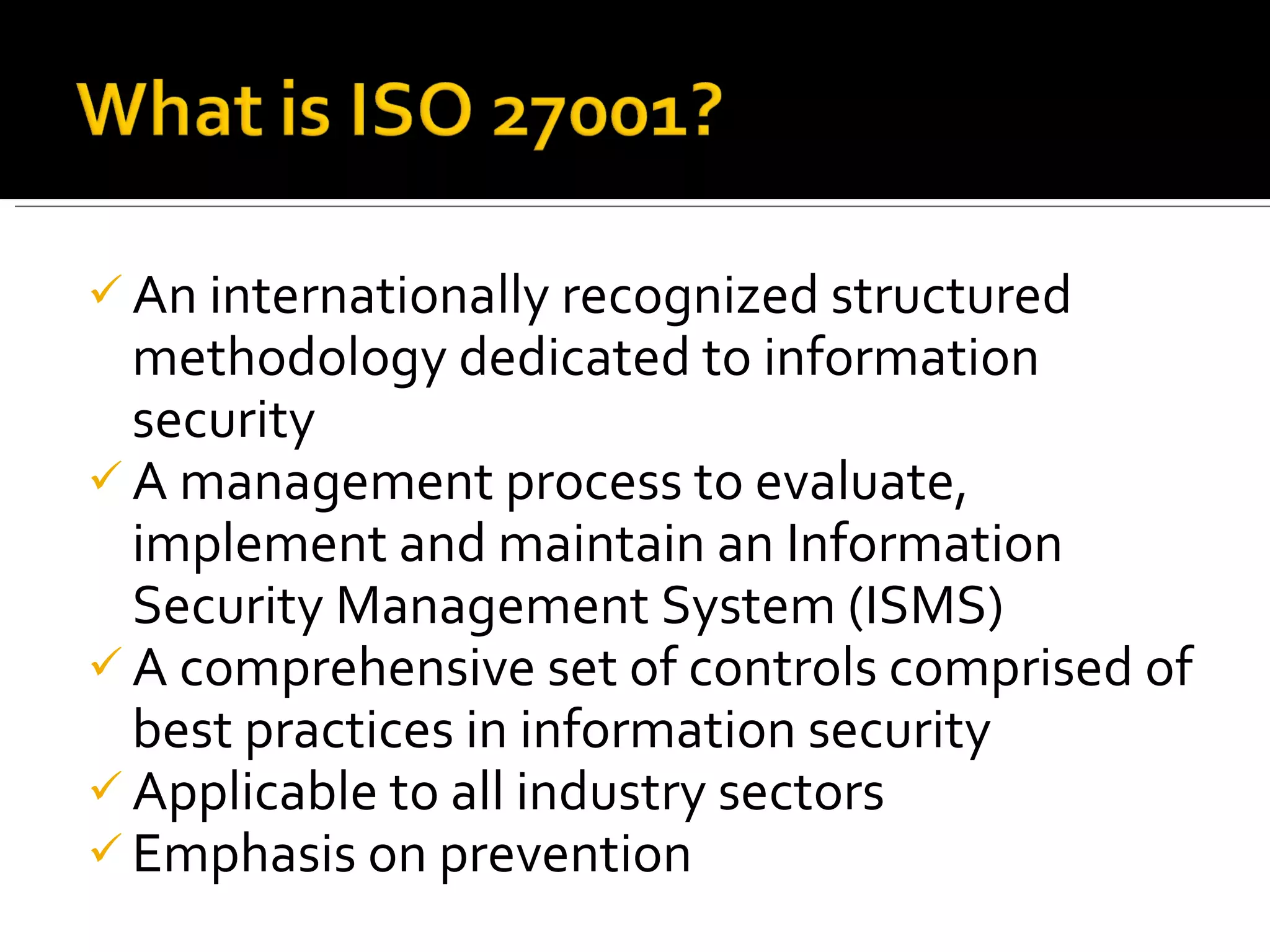 An internationally recognized structured methodology dedicated to information security A management process to evaluate, implement and maintain an Information Security Management System (ISMS) A comprehensive set of controls comprised of best practices in information security Applicable to all industry sectors Emphasis on prevention 