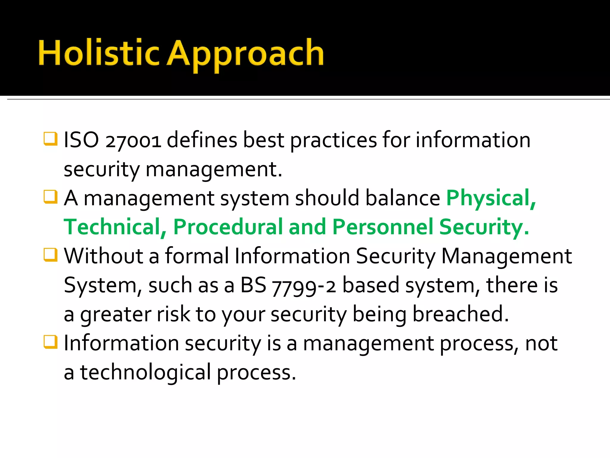 ISO 27001 defines best practices for information security management. A management system should balance  Physical, Technical, Procedural and Personnel Security. Without a formal Information Security Management System, such as a BS 7799-2 based system, there is a greater risk to your security being breached. Information security is a management process, not a   technological process. 