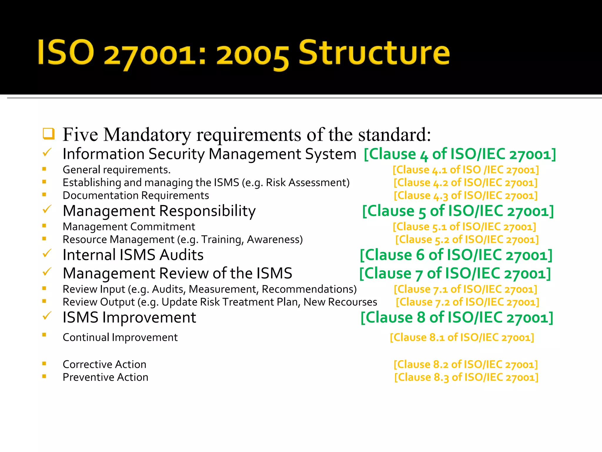 Five Mandatory requirements of the standard: Information Security Management System  [Clause 4 of ISO/IEC 27001] General requirements.  [Clause 4.1 of ISO /IEC 27001] Establishing and managing the ISMS (e.g. Risk Assessment)  [Clause 4.2 of ISO/IEC 27001] Documentation Requirements  [Clause 4.3 of ISO/IEC 27001]  Management Responsibility  [Clause 5 of ISO/IEC 27001] Management Commitment  [Clause 5.1 of ISO/IEC 27001] Resource Management (e.g. Training, Awareness)  [Clause 5.2 of ISO/IEC 27001] Internal ISMS Audits  [Clause 6 of ISO/IEC 27001] Management Review of the ISMS  [Clause 7 of ISO/IEC 27001] Review Input (e.g. Audits, Measurement, Recommendations)  [Clause 7.1 of ISO/IEC 27001] Review Output (e.g. Update Risk Treatment Plan, New Recourses  [Clause 7.2 of ISO/IEC 27001] ISMS Improvement   [Clause 8 of ISO/IEC 27001] Continual Improvement   [Clause 8.1 of ISO/IEC 27001]  Corrective Action  [Clause 8.2 of ISO/IEC 27001] Preventive Action   [Clause 8.3 of ISO/IEC 27001] 