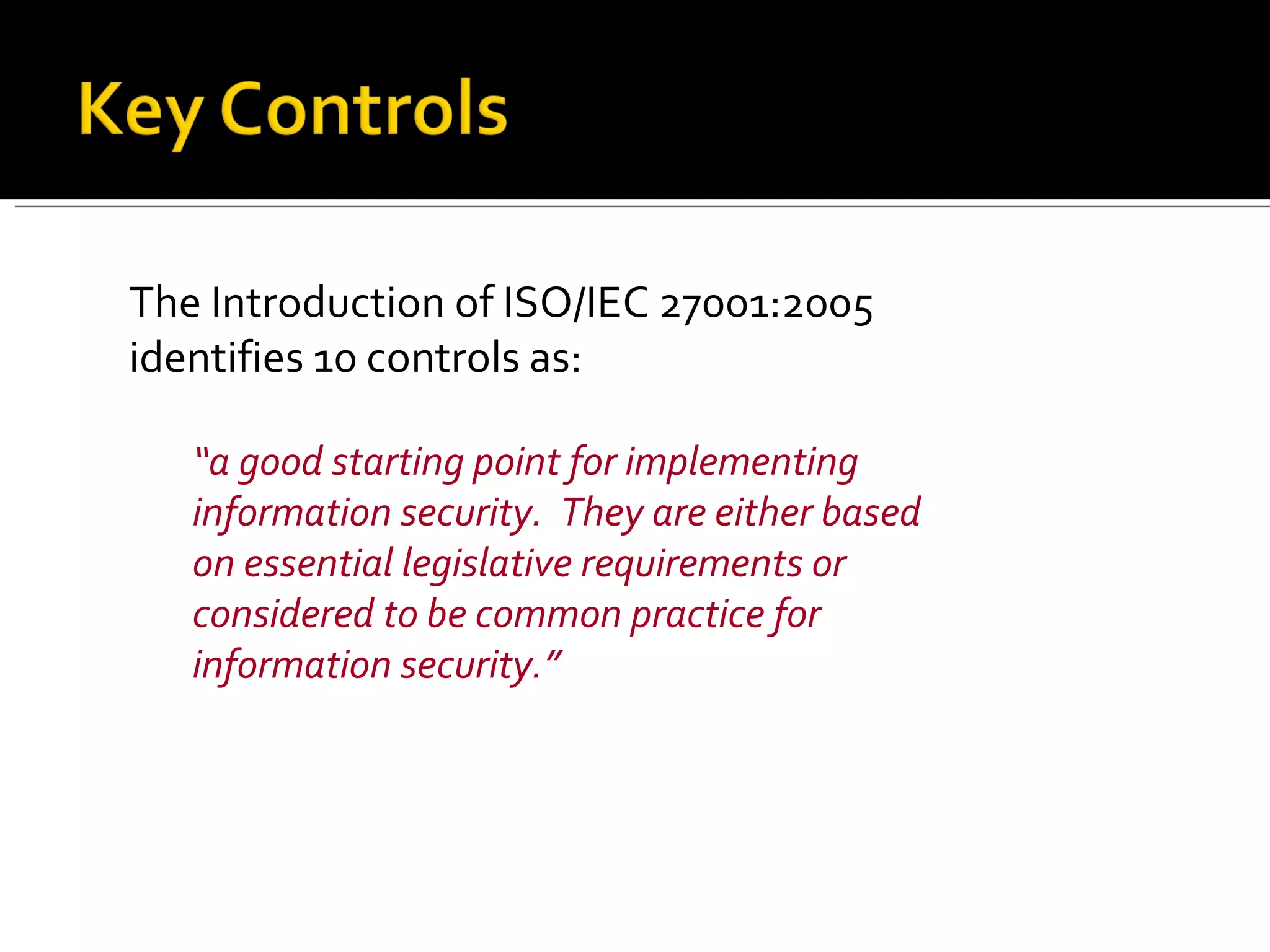 The Introduction of ISO/IEC 27001:2005 identifies 10 controls as:  “ a good starting point for implementing information security.  They are either based on essential legislative requirements or considered to be common practice for information security.” 