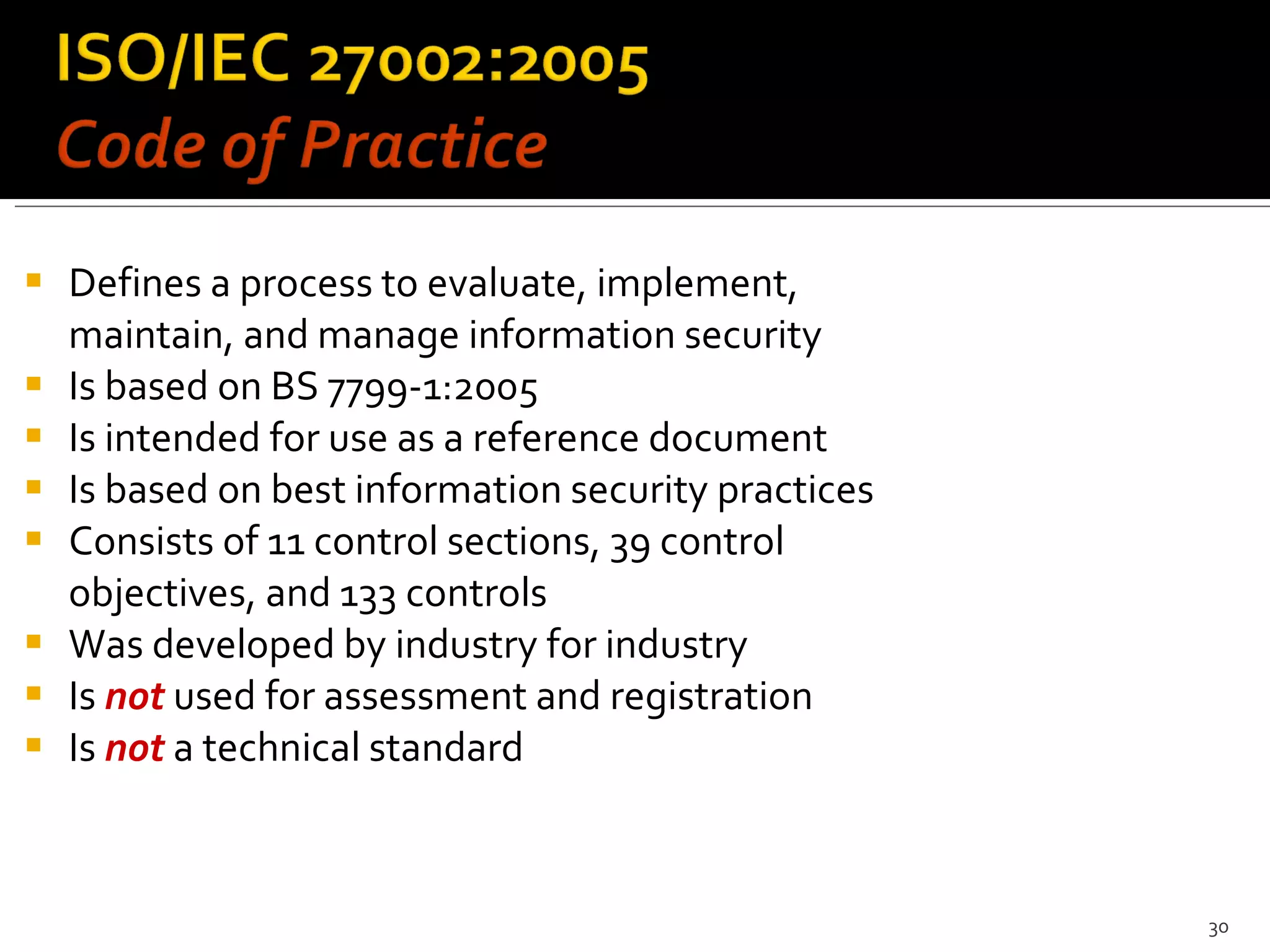 Defines a process to evaluate, implement, maintain, and manage information security Is based on  BS 7799-1:2005 Is intended for use as a reference document Is based on best information security practices Consists of 11 control sections,  39 control objectives, and  133 controls  Was developed by industry for industry Is  not  used for assessment and registration Is  not  a technical standard 