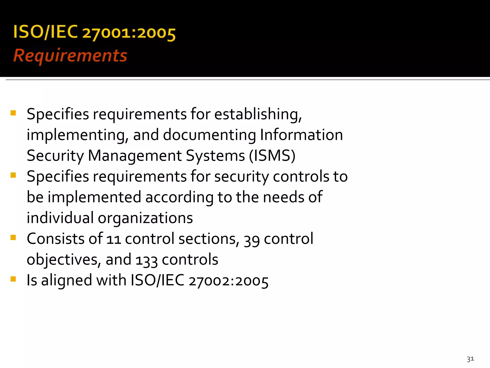 Specifies requirements for establishing, implementing, and documenting Information Security Management Systems (ISMS) Specifies requirements for security controls to be implemented according to the needs of individual organizations Consists of 11 control sections, 39 control objectives, and 133 controls Is aligned with ISO/IEC 27002:2005 