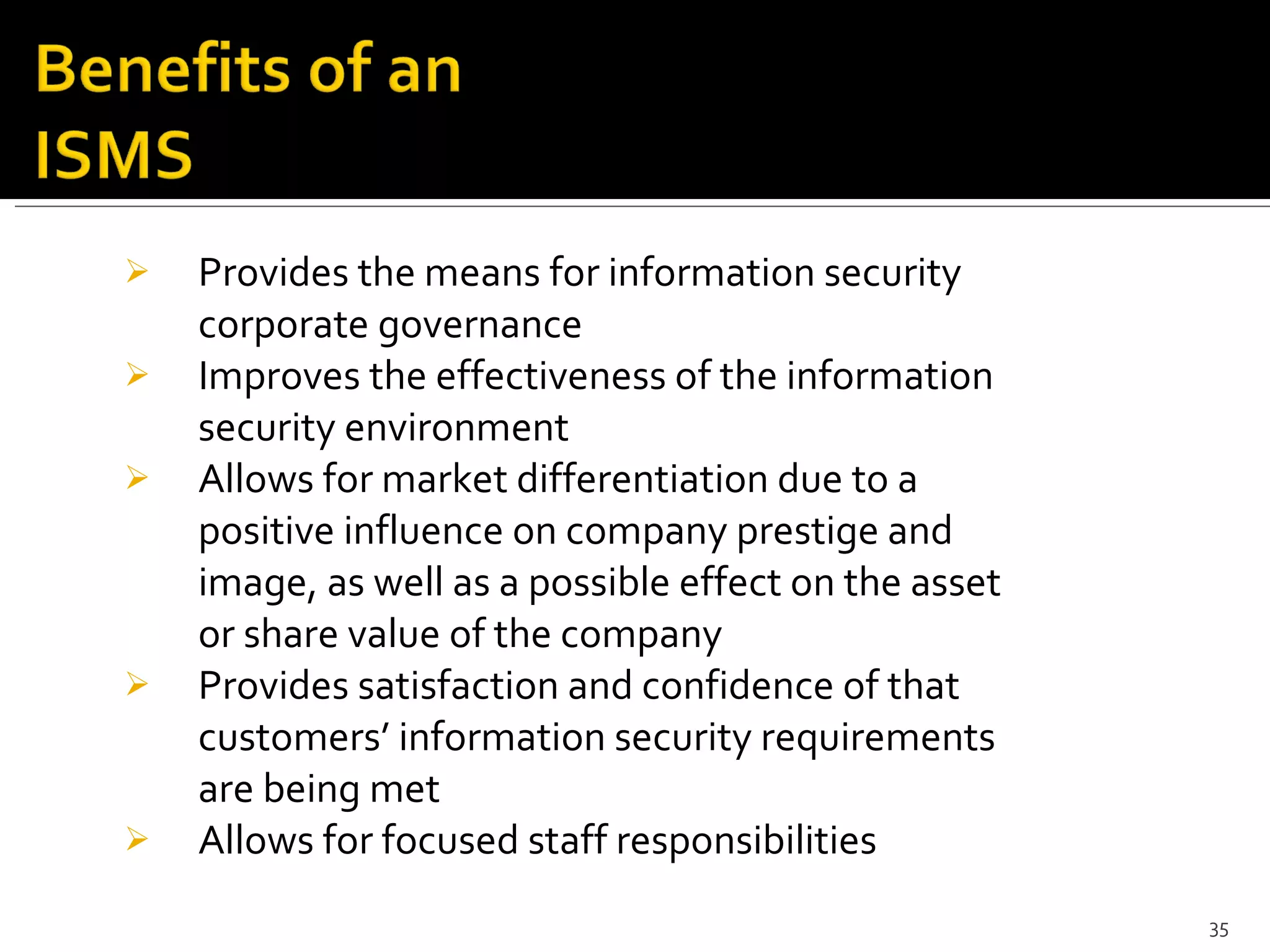 Provides the means for information security corporate governance Improves the effectiveness of the information security environment Allows for market differentiation due to a positive influence on company prestige and image, as well as a possible effect on the asset or share value of the company Provides satisfaction and confidence of that customers’ information security requirements are being met Allows for focused staff responsibilities 