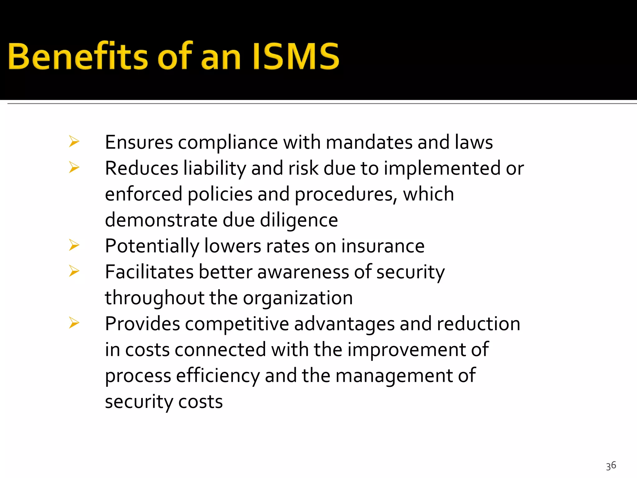 Ensures compliance with mandates and laws Reduces liability and risk due to implemented or enforced policies and procedures, which demonstrate due diligence Potentially lowers rates on insurance Facilitates better awareness of security throughout the organization Provides competitive advantages and reduction in costs connected with the improvement of process efficiency and the management of security costs 