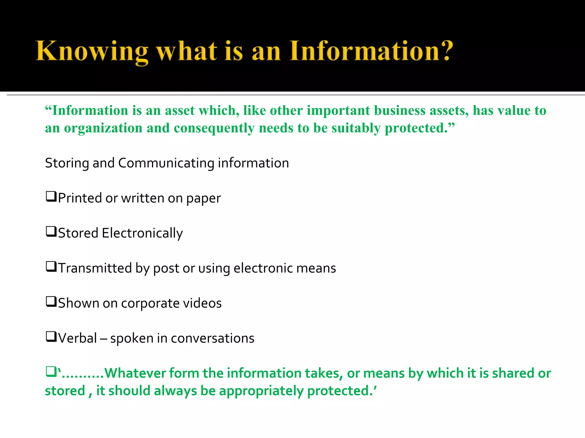 “ Information is an asset which, like other important business assets, has value to an organization and consequently needs to be suitably protected.” Storing and Communicating information Printed or written on paper Stored Electronically Transmitted by post or using electronic means Shown on corporate videos Verbal – spoken in conversations ‘……… .Whatever form the information takes, or means by which it is shared or stored , it should always be appropriately protected.’  