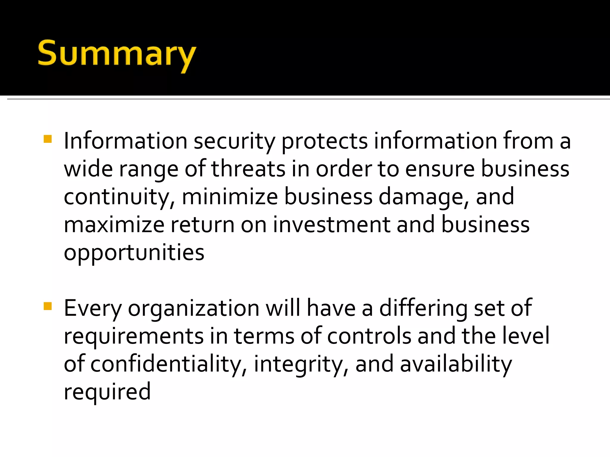 Information security protects information from a wide range of threats in order to ensure business continuity, minimize business damage, and maximize return on investment and business opportunities Every organization will have a differing set of requirements in terms of controls and the level of confidentiality, integrity, and availability required 