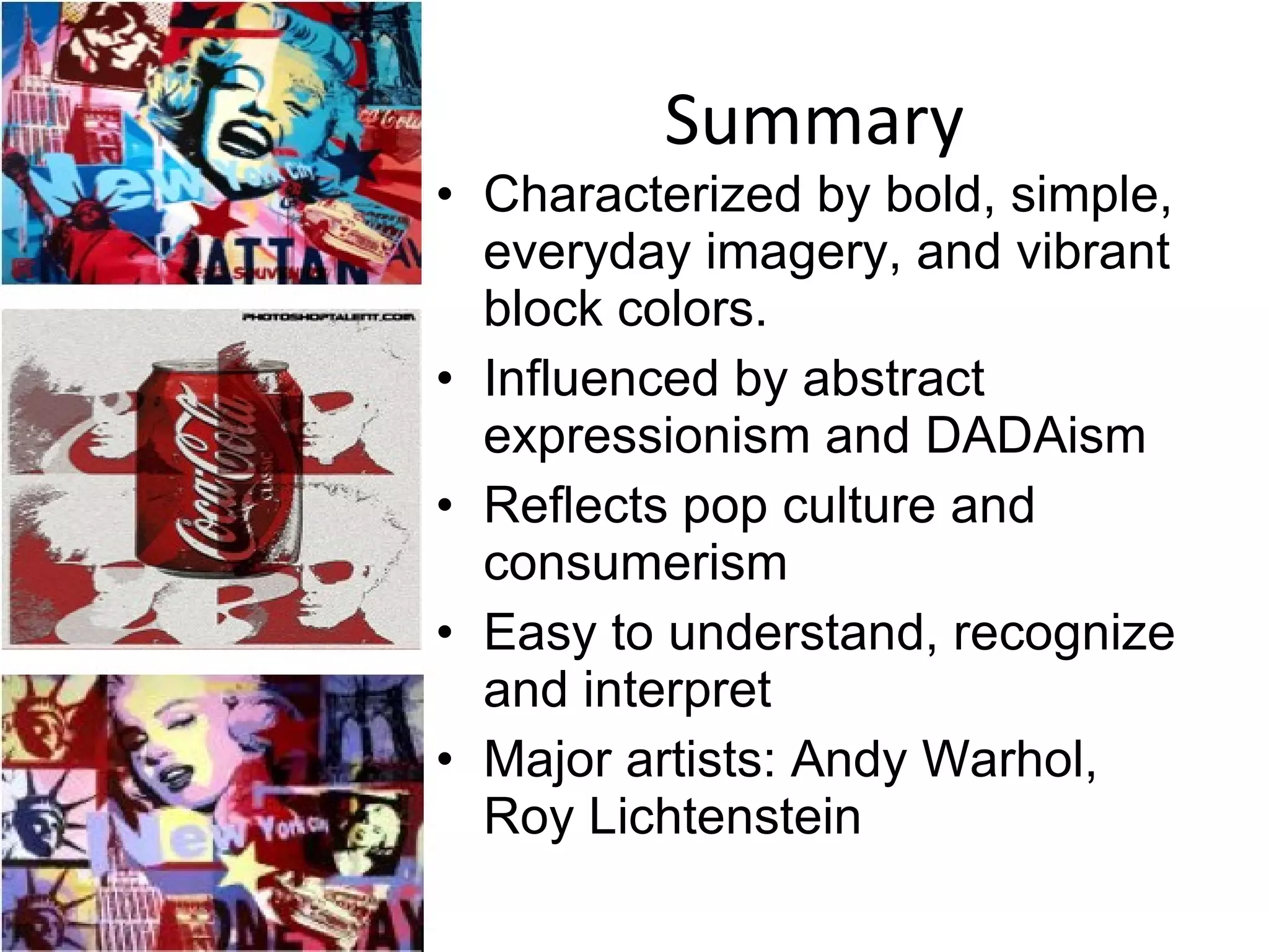 Summary Characterized by bold, simple, everyday imagery, and vibrant block colors. Influenced by abstract expressionism and DADAism Reflects pop culture and consumerism Easy to understand, recognize and interpret Major artists: Andy Warhol, Roy Lichtenstein 