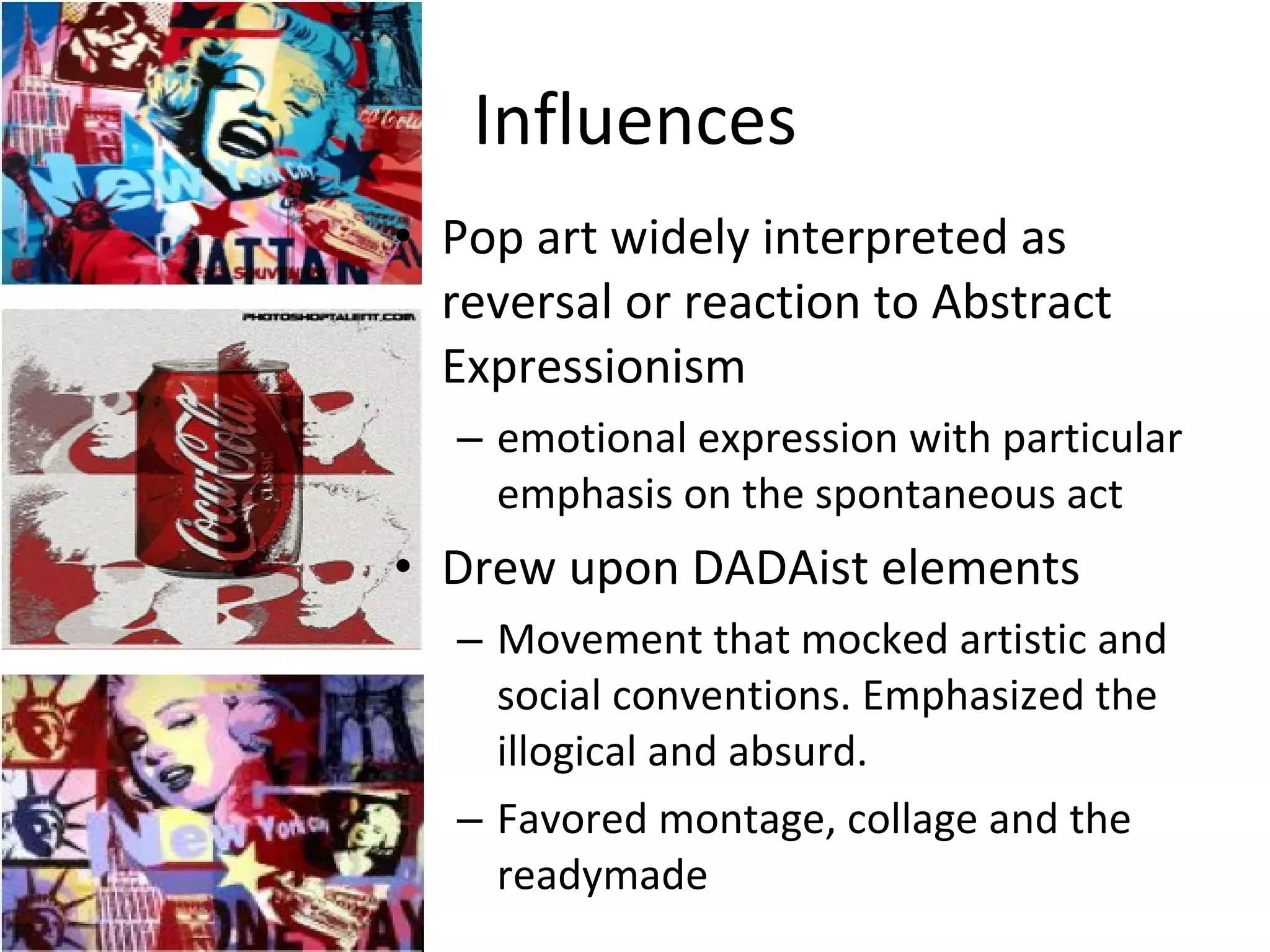 Influences Pop art widely interpreted as reversal or reaction to Abstract Expressionism emotional expression with particular emphasis on the spontaneous act Drew upon DADAist elements Movement that mocked artistic and social conventions. Emphasized the illogical and absurd. Favored montage, collage and the readymade 